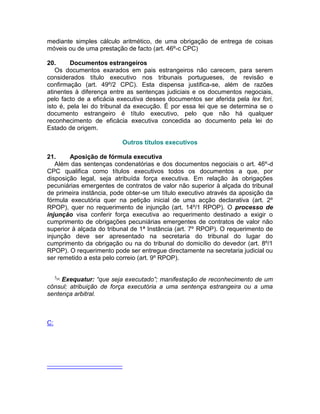 mediante simples cálculo aritmético, de uma obrigação de entrega de coisas
móveis ou de uma prestação de facto (art. 46º-c CPC)
20. Documentos estrangeiros
Os documentos exarados em pais estrangeiros não carecem, para serem
considerados título executivo nos tribunais portugueses, de revisão e
confirmação (art. 49º/2 CPC). Esta dispensa justifica-se, além de razões
atinentes à diferença entre as sentenças judiciais e os documentos negociais,
pelo facto de a eficácia executiva desses documentos ser aferida pela lex fori,
isto é, pela lei do tribunal da execução. É por essa lei que se determina se o
documento estrangeiro é título executivo, pelo que não há qualquer
reconhecimento de eficácia executiva concedida ao documento pela lei do
Estado de origem.
Outros títulos executivos
21. Aposição de fórmula executiva
Além das sentenças condenatórias e dos documentos negociais o art. 46º-d
CPC qualifica como títulos executivos todos os documentos a que, por
disposição legal, seja atribuída força executiva. Em relação às obrigações
pecuniárias emergentes de contratos de valor não superior à alçada do tribunal
de primeira instância, pode obter-se um título executivo através da aposição da
fórmula executória quer na petição inicial de uma acção declarativa (art. 2º
RPOP), quer no requerimento de injunção (art. 14º/1 RPOP). O processo de
injunção visa conferir força executiva ao requerimento destinado a exigir o
cumprimento de obrigações pecuniárias emergentes de contratos de valor não
superior à alçada do tribunal de 1ª Instância (art. 7º RPOP). O requerimento de
injunção deve ser apresentado na secretaria do tribunal do lugar do
cumprimento da obrigação ou na do tribunal do domicílio do devedor (art. 8º/1
RPOP). O requerimento pode ser entregue directamente na secretaria judicial ou
ser remetido a esta pelo correio (art. 9º RPOP).
5[4]
Exequatur: “que seja executado”; manifestação de reconhecimento de um
cônsul; atribuição de força executória a uma sentença estrangeira ou a uma
sentença arbitral.
C:
 