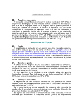 Exequibilidade intrínseca
22. Requisitos necessários
A obrigação exequenda deve ser exigível, certa e líquida (art. 802º CPC). A
exigibilidade da obrigação é uma condição relativa à justificação da execução,
pois que, se a obrigação ainda não é exigível, não se justifica proceder à
realização coactiva da prestação; a certeza e liquidação são condições
respeitantes à possibilidade da execução, dado que, sem se determinar e
quantificar a prestação devida, não é possível proceder à sua realização
coactiva. Admite-se, no entanto, uma execução sobre uma obrigação que é
parcialmente líquida e exigível (arts. 810º/1 e 3 CPC). A inexigibilidade, incerteza
e iliquidez da obrigação exequenda conduzem ao proferimento de um despacho
de aperfeiçoamento do requerimento executivo (art. 811º-B/1 CPC).
Exigibilidade da obrigação
23. Noção
A exigibilidade da obrigação tem um sentido específico na acção executiva,
algo distinto daquele que tem no plano substantivo. A obrigação exigível é
aquela que está vencida ou que se vence com a citação do executado e em
relação à qual o credor não se encontra em mora na aceitação da prestação ou
quanto à realização de uma contraprestação. Assim, o vencimento da obrigação
é sempre indispensável à sua exigibilidade, mas esta pode precisar de algo mais
do que esse vencimento.
24. Condições gerais
A falta de decurso do prazo de uma obrigação de prazo certo que tenha sido,
ou que se presuma, fixado em benefício do devedor impede o vencimento da
obrigação (art. 779º CC), pelo que o devedor não se encontra em mora antes de
findar esse prazo (art. 805º/2-a CC).
O título executivo pode referir-se a uma obrigação ainda não vencida
(obrigações vicendas). Este título pode ser um título negocial (art. 46º-b) c)
CPC), quer uma sentença judicial (art. 46º-a CPC).
25. Condições específicas
A exigibilidade de uma obrigação depende de uma prestação do credor
requerer prova por este exequente de que aquela foi cumprida ou oferecida ao
executado (art. 804º/1 CPC)
Se o cumprimento da contra prestação do exequente não necessita da
colaboração do executado, o exequente deve provar a realização dela antes da
propositura da acção executiva (art. 804º/1 CPC).
Se a prova do cumprimento ou oferecimento da contra prestação puder ser
realizada por documentos, o exequente deverá juntá-lo ao requerimento
 