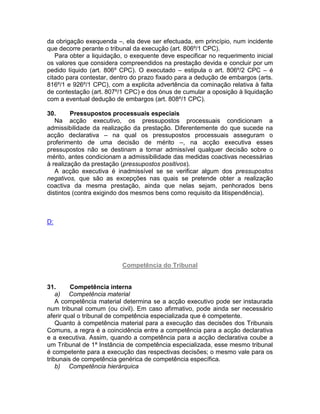 da obrigação exequenda –, ela deve ser efectuada, em princípio, num incidente
que decorre perante o tribunal da execução (art. 806º/1 CPC).
Para obter a liquidação, o exequente deve especificar no requerimento inicial
os valores que considera compreendidos na prestação devida e concluir por um
pedido líquido (art. 806º CPC). O executado – estipula o art. 806º/2 CPC – é
citado para contestar, dentro do prazo fixado para a dedução de embargos (arts.
816º/1 e 926º/1 CPC), com a explicita advertência da cominação relativa à falta
de contestação (art. 807º/1 CPC) e dos ónus de cumular a oposição à liquidação
com a eventual dedução de embargos (art. 808º/1 CPC).
30. Pressupostos processuais especiais
Na acção executivo, os pressupostos processuais condicionam a
admissibilidade da realização da prestação. Diferentemente do que sucede na
acção declarativa – na qual os pressupostos processuais asseguram o
proferimento de uma decisão de mérito –, na acção executiva esses
pressupostos não se destinam a tornar admissível qualquer decisão sobre o
mérito, antes condicionam a admissibilidade das medidas coactivas necessárias
à realização da prestação (pressupostos positivos).
A acção executiva é inadmissível se se verificar algum dos pressupostos
negativos, que são as excepções nas quais se pretende obter a realização
coactiva da mesma prestação, ainda que nelas sejam, penhorados bens
distintos (contra exigindo dos mesmos bens como requisito da litispendência).
D:
Competência do Tribunal
31. Competência interna
a) Competência material
A competência material determina se a acção executivo pode ser instaurada
num tribunal comum (ou civil). Em caso afirmativo, pode ainda ser necessário
aferir qual o tribunal de competência especializada que é competente.
Quanto à competência material para a execução das decisões dos Tribunais
Comuns, a regra é a coincidência entre a competência para a acção declarativa
e a executiva. Assim, quando a competência para a acção declarativa coube a
um Tribunal de 1ª Instância de competência especializada, esse mesmo tribunal
é competente para a execução das respectivas decisões; o mesmo vale para os
tribunais de competência genérica de competência específica.
b) Competência hierárquica
 