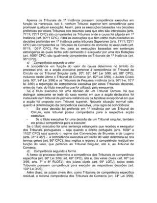 Apenas os Tribunais de 1ª Instância possuem competência executiva em
função da hierarquia, isto é, nenhum Tribunal superior tem competência para
promover qualquer execução. Assim, para as execuções baseadas nas decisões
proferidas por esses Tribunais nos recursos para que eles são interpostos (arts.
71º/1; 72º/1 CPC) são competentes os Tribunais onde a causa foi julgada em 1ª
Instância (art. 90º/1 CPC). Para as execuções que têm como título executivo as
decisões proferidas em 1ª Instância pelos tribunais Superiores (arts. 71º/1; 72º/1
CPC) são competentes os Tribunais de Comarca do domicílio do executado (art.
91º/1; 1091º CPC). Por fim, para as execuções baseadas em sentenças
estrangeiras às quais tenha sido conhecido o exequatur por uma das Relações
(art. 1095º CPC) são igualmente competentes os Tribunais de 1ª Instância (art.
95º CPC).
c) Competência segundo o valor
A competência em função do valor da causa determina no âmbito do
processo civil, se a acção executiva pertence à competência do Tribunal de
Círculo ou do Tribunal Singular (arts. 20º; 62º; 64º Lei 3/99; art. 68º CPC),
incluindo neste último o Tribunal de Comarca (art. 62º Lei 3/99), o Juízos Cíveis
(arts. 93º, 94º Lei 3/99) e os Tribunais de Pequena Instância (arts. 96º/1-e, 101º
lei 3/99) a repartição da competência executiva por estes Tribunais depende,
antes do mais, do título executivo que for utilizado pelo exequente.
Se o título executivo for uma decisão de um Tribunal Comum, há que
distinguir consoante se trate do caso normal em que a acção declarativa foi
instaurada num tribunal de primeira instância ou da hipótese excepcional em que
a acção foi proposta num Tribunal superior. Naquela situação normal vale,
quanto à determinação da competência executiva, uma regra de coincidência:
- Se essa decisão foi proferida em 1ª Instância por um Tribunal de
Círculo, este tribunal possui competência para a respectiva acção
executiva;
- Se o título executivo for uma decisão de um Tribunal singular, também
ele possui competência para a executar.
Se o título executivo for uma sentença estrangeira que recebeu o exequatur
dos Tribunais portugueses – seja quando o direito português (arts. 1094º a
1102º CPC) seja quando o regime das Convenções de Bruxelas e de Lugano
(arts. 31º a 45º) –, a competência executiva em razão do valor determina-se nos
termos gerais (art. 95º CPC). Isso implica o recurso à competência residual em
função do valor, que pertence ao Tribunal Singular, isto é, ao Tribunal de
Comarca.
d) Competência segundo a forma
A forma do processo determina a competência dos Tribunais de competência
específica (art. 96º Lei 3/99, art. 69º CPC), isto é, das varas cíveis (art. 97º Lei
3/99, arts. 7º e 8º RLOTJ), dos juízos cíveis (art. 99º LOTJ), todos estes
Tribunais possuem competência para executar as respectivas decisões (art.
103º Lei 3/99).
Além disso, os juízos cíveis têm, como Tribunais de competência específica
residual, a mesma competência dos Tribunais de Comarca (art. 74º Lei 3/99).
 