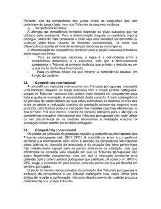Portanto, são da competência dos juízos cíveis as execuções que não
pertencem às varas cíveis, nem aos Tribunais de pequena instância.
e) Competência territorial
A aferição da competência territorial depende do título executivo que for
utilizado pelo exequente. Para a determinação daquela competência importa
distinguir, antes do mais consoante o título seja uma sentença condenatória ou
qualquer outro título. Quanto às decisões condenatórias, há ainda que
diferenciar consoante se trate de sentenças nacionais ou estrangeiras.
A determinação da competência territorial para a acção executiva orienta-se
pelas seguintes linhas:
- Para as sentenças nacionais, a regra é a coincidência entre a
competência declarativa e a executiva, pelo que é territorialmente
competente o Tribunal de primeira instância que proferiu a decisão ou em
que a acção declarativa foi proposta;
- Para os demais títulos há que recorrer à competência residual em
função do território.
32. Competência internacional
A competência executiva internacional dos Tribunais portugueses pressupõe
uma conexão relevante da acção executiva com a ordem jurídica portuguesa,
porque os Tribunais nacionais não podem (nem devem) ser competentes para
toda e qualquer execução. A necessidade desta conexão é uma consequência
do princípio da territorialidade ao qual estão submetidas as medidas através das
quais se obtém a realização coactiva da prestação exequenda: segundo esse
princípio, cada Estado possui o monopólio das medidas coactivas efectuadas no
seu território. Por este motivo, o factor de conexão relevante para a aferição da
competência executiva internacional dos Tribunais portugueses não pode deixar
de ser circunstância de as medidas necessárias à realização coactiva da
prestação podem ocorrer em território português.
33. Competência convencional
Os pactos de jurisdição de jurisdição regulam a competência internacional dos
Tribunais portugueses (art. 99º/1 CPC). A coincidência entre a competência
territorial e a internacional, bem como a aferição da competência internacional
pelos critérios do domicilio do executado e da situação dos bens penhoráveis
não deixam muito espaço para os pactos atributivos de jurisdição, pois que
dificilmente se concebe uma situação em que os Tribunais portugueses não
sejam legalmente competentes, mas em que a execução apresente uma
conexão com a ordem jurídica portuguesa que justifique, tal como o art. 99º/3-c
CPC, exige, o interesse de, pelo menos, uma das partes em que ela decorra em
território português.
O pacto ao mesmo tempo privativo da jurisdição dos Tribunais portugueses e
atributivo de competência a um Tribunal estrangeiro vale, neste último para
efeitos de revisão e confirmação, não para desaforamento da questão proposta
directamente nos nossos Tribunais.
 