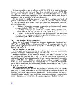 O “interesse sério” a que se refere o art. 99º/3-c CPC, deve ser entendido em
termos semelhantes ao “interesse digno de protecção legal” no art. 398º/2 CC,
ou seja, como interesse atendível, embora sem conteúdo económico, que não
corresponda a um mero capricho ou seja estranho ao direito, nem atinja a
equidade, a boa fé contratual ou os bons costumes.
Os pactos de competência, destinam-se a regular a competência territorial
para a acção executiva (art. 100º/1 CPC). Dada a excepção constante no art.
100º/1 CPC in fine, esse pactos, ainda que restritos à competência territorial,
não são admissíveis:
- Quando a execuções baseadas em decisões proferidas pelos Tribunais
portugueses (arts. 110º/1-a e 90º/1 CPC);
- Quanto a execuções que correm por apenso a outros processos (arts.
110º/1-c; 90º/3; 91º/2; 92º/1-b, 95º; 53º/2 e 3; 58º/3 CPC);
- Quando a execução se baseia num título extra-judicial e visa a entrega
de coisa certa ou o pagamento de uma quantia certa assegurada por uma
garantia real (arts. 110º/1-a, 94º/2 CPC).
34. Modalidades de incompetência
Dado que os Tribunais Arbitrais não possuem competência executória (art.
30º LAV, art. 90º/2 CPC), as únicas modalidades de incompetência que são
possíveis na acção executiva são a incompetência absoluta (art. 101º CPC) e a
relativa (art. 108º CPC).
a) Incompetência absoluta
A incompetência absoluta resulta da violação das regras da competência
material, hierárquica e internacional legal (art. 101º CPC).
Essa incompetência é uma excepção dilatória (arts. 493º/2; 494º-a CPC) de
conhecimento oficioso (arts. 102º/1; 495º CPC) mas insusceptível de sanação, o
que justifica que o Tribunal deva indeferir liminarmente o requerimento executivo
(arts. 105º/1; 811º-A/1-b CPC) ou rejeitar oficiosamente a execução (art. 820º
CPC). Se esse indeferimento ou essa rejeição não se verificar, o executado
pode deduzir embargos com fundamento naquela incompetência (arts. 813º-c;
814º/1; 815º/1 CPC).
b) Incompetência relativa
A incompetência relativa decorre da violação da competência que é aferida
pelo valor da causa, pela forma do processo aplicável ou pela divisão judicial do
território, bem como da violação da competência convencional (art. 108º CPC).
Quanto à sua apreciação, importa distinguir os acasos em que a incompetência
relativa é de conhecimento oficioso daqueles em que isso não é admissível.
E:
 