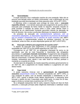 Tramitação da acção executiva
35. Generalidades
A acção executiva visa a realização coactiva de uma prestação. Nela não se
procura uma decisão sobre um direito controvertido, mas a efectivação de uma
prestação que está documentada num título executivo (arts. 4º/3 e 45º/1 CPC).
A diferença entre a execução para entrega de coisa certa – execução
específica directa – e as demais (execução para pagamento de quantia certa e
execução para prestação de facto) reside no seguinte: enquanto naquela se
pode proceder à tradição da posse sobre a coisa, estas últimas visam a
liquidação de um determinado montante pecuniário através da alienação de
bens do devedor. Isto conduz a profundas diferenças na respectiva tramitação.
Ao processo de execução são subsidiariamente aplicáveis, com as
necessárias adaptações, as disposições reguladoras do processo de declaração
que se mostrem compatíveis com a natureza da acção executiva (art. 466º/1
CPC). Quanto à regulamentação própria do processo executivo, há que
considerar, antes do mais, as suas disposições gerais (art. 801º a 810º CPC).
36. Execução ordinária para pagamento de quantia certa6[5]
O objecto da execução para pagamento é uma prestação pecuniária de
quantidade (art. 550º CC) ou de moeda específica (art. 552º CC).
Consagra-se no art. 550º CC, as obrigações chamadas de soma ou de
quantidade, que são as mais frequentes e importantes das obrigações
pecuniárias, é o princípio chamado nominalista. O pagamento das obrigações
pecuniárias deve fazer-se, em regra, atendendo ao valor nominal da moeda na
data do cumprimento. O devedor desonera-se desde que entregue o número de
moedas, necessárias para, atento o seu valor facial ou nominal, perfazer o
montante ou a quantia em dívida.
Os dois tipos de obrigações de moeda específica previstos genericamente no
art. 552º CC, são o pagamento em moeda metálica e o pagamento em valor
dessa moeda.
37. Fase inicial
A acção executiva inicia-se com a apresentação do requerimento
executivo (requerimento inicial) no Tribunal competente (art. 267º/1 CPC), a
cujo conteúdo se aplica, com as devidas adaptações o estabelecido no art.
467º/1 CPC, quanto à petição inicial. Nesse requerimento, o exequente deve
formular o pedido de que o executado seja citado parta, no prazo de 20 dias,
pagar a dívida ou nomear bens à penhora (art. 811º/1 CPC).
Se a obrigação exequenda não for certa, exigível e liquida em face do título
executivo, a execução principia pelas diligências destinadas a satisfazer essas
6[5]
Arts. 811º a 921 CPC
 