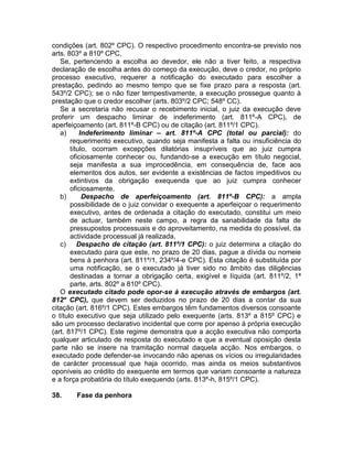 condições (art. 802º CPC). O respectivo procedimento encontra-se previsto nos
arts. 803º a 810º CPC.
Se, pertencendo a escolha ao devedor, ele não a tiver feito, a respectiva
declaração de escolha antes do começo da execução, deve o credor, no próprio
processo executivo, requerer a notificação do executado para escolher a
prestação, pedindo ao mesmo tempo que se fixe prazo para a resposta (art.
543º/2 CPC); se o não fizer tempestivamente, a execução prossegue quanto à
prestação que o credor escolher (arts. 803º/2 CPC; 548º CC).
Se a secretaria não recusar o recebimento inicial, o juiz da execução deve
proferir um despacho liminar de indeferimento (art. 811º-A CPC), de
aperfeiçoamento (art. 811º-B CPC) ou de citação (art. 811º/1 CPC).
a) Indeferimento liminar – art. 811º-A CPC (total ou parcial): do
requerimento executivo, quando seja manifesta a falta ou insuficiência do
título, ocorram excepções dilatórias insupríveis que ao juiz cumpra
oficiosamente conhecer ou, fundando-se a execução em título negocial,
seja manifesta a sua improcedência, em consequência de, face aos
elementos dos autos, ser evidente a existências de factos impeditivos ou
extintivos da obrigação exequenda que ao juiz cumpra conhecer
oficiosamente.
b) Despacho de aperfeiçoamento (art. 811º-B CPC): a ampla
possibilidade de o juiz convidar o exequente a aperfeiçoar o requerimento
executivo, antes de ordenada a citação do executado, constitui um meio
de actuar, também neste campo, a regra da sanabilidade da falta de
pressupostos processuais e do aproveitamento, na medida do possível, da
actividade processual já realizada.
c) Despacho de citação (art. 811º/1 CPC): o juiz determina a citação do
executado para que este, no prazo de 20 dias, pague a dívida ou nomeie
bens à penhora (art. 811º/1, 234º/4-e CPC). Esta citação é substituída por
uma notificação, se o executado já tiver sido no âmbito das diligências
destinadas a tornar a obrigação certa, exigível e líquida (art. 811º/2, 1ª
parte, arts. 802º a 810º CPC).
O executado citado pode opor-se à execução através de embargos (art.
812º CPC), que devem ser deduzidos no prazo de 20 dias a contar da sua
citação (art. 816º/1 CPC). Estes embargos têm fundamentos diversos consoante
o título executivo que seja utilizado pelo exequente (arts. 813º a 815º CPC) e
são um processo declarativo incidental que corre por apenso à própria execução
(art. 817º/1 CPC). Este regime demonstra que a acção executiva não comporta
qualquer articulado de resposta do executado e que a eventual oposição desta
parte não se insere na tramitação normal daquela acção. Nos embargos, o
executado pode defender-se invocando não apenas os vícios ou irregularidades
de carácter processual que haja ocorrido, mas ainda os meios substantivos
oponíveis ao crédito do exequente em termos que variam consoante a natureza
e a força probatória do título exequendo (arts. 813º-h, 815º/1 CPC).
38. Fase da penhora
 
