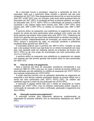 Se a execução houver a prosseguir, segue-se a apreensão de bens do
executado, dado que o património deste constitui a garantia real das suas
obrigações (art. 601º CC). Este desapossamento decorre de um acto de penhora
(arts. 821º e 835º CPC), que, em ‘principio, pode recair sobre quaisquer bens do
executado (art. 821º CPC). A nomeação de bens à penhora pertence, em regra,
ao executado (arts. 811º/1, 833º/1 CPC) e a efectivação da penhora é distinta
consoante o seu objecto sejam bens imóveis (arts. 838º a 847º CPC), bens
móveis (arts. 848º a 855º CPC) ou direitos do executado (arts. 856º a 863º
CPC).
A penhora atribui ao exequente uma preferência no pagamento através do
produto da venda dos bens penhorados sobre qualquer outro credor que não
tenha garantia real anterior sobre esses bens (arts. 822º/1 CC). Tratando-se de
dívida com garantia real que onere bens pertencentes ao devedor executado, a
penhora começa, independentemente de nomeação, por esses bens (art. 835º
CPC), porque o exequente faz valer, na execução pendente a preferência
resultante dessa garantia (art. 604º/2 CC).
O executado pode-se opor à penhora (art. 863º-A CPC). Também se pode
opor a ela qualquer terceiro que seja titular de um direito incompatível com esse
acto: esta oposição pode ser realizada através de embargos de terceiro (art.
351º/1 CPC) ou de uma acção de reivindicação dos bens penhorados (arts.
1311º/1 e 1315º CC).
A penhora atribui ao exequente uma preferência no pagamento em relação
aos credores que não tenham garantia real anterior sobre os bens penhorados
(art. 822/1 CC).
39. Fase da venda e do pagamento
Após a penhora dos bens do executado, procede-se normalmente à sua
venda (art. 886º-A/1 CPC), pois que, em regra, é através do produto obtido com
essa alienação que são satisfeitos os créditos do exequente (art. 872º/1 CPC) e
dos credores reclamantes (art. 873º/2 CPC).
A acção executiva termina com as operações destinadas ao pagamento do
exequente e dos demais credores graduados através do produto obtido com a
venda dos bens penhorados (arts. 827º/1; 873º/2 CPC). Os créditos são
satisfeitos segundo a ordem da sua graduação (art. 873º/2 CPC).
A execução é julgada extinta logo que o crédito do exequente se mostre
satisfeito (art. 919º/1 CPC), mas os credores reclamantes podem requerer a
continuação da execução com vista à verificação, graduação e pagamento dos
seus créditos.
40. Execução sumária para pagamento7[6]
À execução sumária para pagamento aplicam-se supletivamente as
disposições do processo ordinário, com as necessárias adaptações (art. 466º/3
CPC).
7[6]
Arts. 924º a 927 CPC.
 
