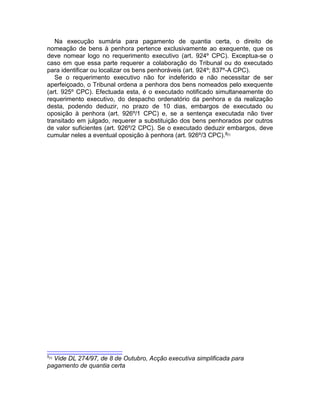 Na execução sumária para pagamento de quantia certa, o direito de
nomeação de bens à penhora pertence exclusivamente ao exequente, que os
deve nomear logo no requerimento executivo (art. 924º CPC). Exceptua-se o
caso em que essa parte requerer a colaboração do Tribunal ou do executado
para identificar ou localizar os bens penhoráveis (art. 924º; 837º-A CPC).
Se o requerimento executivo não for indeferido e não necessitar de ser
aperfeiçoado, o Tribunal ordena a penhora dos bens nomeados pelo exequente
(art. 925º CPC). Efectuada esta, é o executado notificado simultaneamente do
requerimento executivo, do despacho ordenatório da penhora e da realização
desta, podendo deduzir, no prazo de 10 dias, embargos de executado ou
oposição à penhora (art. 926º/1 CPC) e, se a sentença executada não tiver
transitado em julgado, requerer a substituição dos bens penhorados por outros
de valor suficientes (art. 926º/2 CPC). Se o executado deduzir embargos, deve
cumular neles a eventual oposição à penhora (art. 926º/3 CPC).8[7]
8[7]
Vide DL 274/97, de 8 de Outubro, Acção executiva simplificada para
pagamento de quantia certa
 
