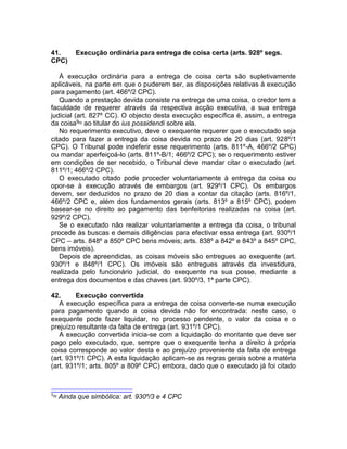 41. Execução ordinária para entrega de coisa certa (arts. 928º segs.
CPC)
À execução ordinária para a entrega de coisa certa são supletivamente
aplicáveis, na parte em que o puderem ser, as disposições relativas à execução
para pagamento (art. 466º/2 CPC).
Quando a prestação devida consiste na entrega de uma coisa, o credor tem a
faculdade de requerer através da respectiva acção executiva, a sua entrega
judicial (art. 827º CC). O objecto desta execução específica é, assim, a entrega
da coisa9[8]
ao titular do ius possidendi sobre ela.
No requerimento executivo, deve o exequente requerer que o executado seja
citado para fazer a entrega da coisa devida no prazo de 20 dias (art. 928º/1
CPC). O Tribunal pode indeferir esse requerimento (arts. 811º-A, 466º/2 CPC)
ou mandar aperfeiçoá-lo (arts. 811º-B/1; 466º/2 CPC); se o requerimento estiver
em condições de ser recebido, o Tribunal deve mandar citar o executado (art.
811º/1; 466º/2 CPC).
O executado citado pode proceder voluntariamente à entrega da coisa ou
opor-se à execução através de embargos (art. 929º/1 CPC). Os embargos
devem, ser deduzidos no prazo de 20 dias a contar da citação (arts. 816º/1,
466º/2 CPC e, além dos fundamentos gerais (arts. 813º a 815º CPC), podem
basear-se no direito ao pagamento das benfeitorias realizadas na coisa (art.
929º/2 CPC).
Se o executado não realizar voluntariamente a entrega da coisa, o tribunal
procede às buscas e demais diligências para efectivar essa entrega (art. 930º/1
CPC – arts. 848º a 850º CPC bens móveis; arts. 838º a 842º e 843º a 845º CPC,
bens imóveis).
Depois de apreendidas, as coisas móveis são entregues ao exequente (art.
930º/1 e 848º/1 CPC). Os imóveis são entregues através da investidura,
realizada pelo funcionário judicial, do exequente na sua posse, mediante a
entrega dos documentos e das chaves (art. 930º/3, 1ª parte CPC).
42. Execução convertida
A execução específica para a entrega de coisa converte-se numa execução
para pagamento quando a coisa devida não for encontrada: neste caso, o
exequente pode fazer liquidar, no processo pendente, o valor da coisa e o
prejuízo resultante da falta de entrega (art. 931º/1 CPC).
A execução convertida inicia-se com a liquidação do montante que deve ser
pago pelo executado, que, sempre que o exequente tenha a direito à própria
coisa corresponde ao valor desta e ao prejuízo proveniente da falta de entrega
(art. 931º/1 CPC). A esta liquidação aplicam-se as regras gerais sobre a matéria
(art. 931º/1; arts. 805º a 809º CPC) embora, dado que o executado já foi citado
9[8]
Ainda que simbólica: art. 930º/3 e 4 CPC
 