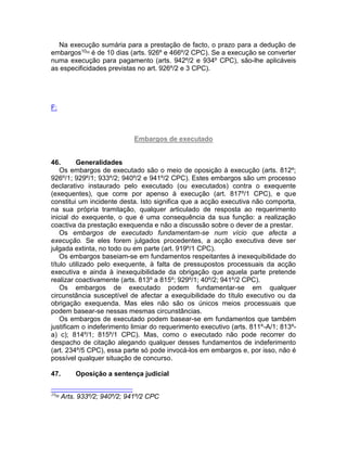 Na execução sumária para a prestação de facto, o prazo para a dedução de
embargos10[9]
é de 10 dias (arts. 926º e 466º/2 CPC). Se a execução se converter
numa execução para pagamento (arts. 942º/2 e 934º CPC), são-lhe aplicáveis
as especificidades previstas no art. 926º/2 e 3 CPC).
F:
Embargos de executado
46. Generalidades
Os embargos de executado são o meio de oposição à execução (arts. 812º;
926º/1; 929º/1; 933º/2; 940º/2 e 941º/2 CPC). Estes embargos são um processo
declarativo instaurado pelo executado (ou executados) contra o exequente
(exequentes), que corre por apenso à execução (art. 817º/1 CPC), e que
constitui um incidente desta. Isto significa que a acção executiva não comporta,
na sua própria tramitação, qualquer articulado de resposta ao requerimento
inicial do exequente, o que é uma consequência da sua função: a realização
coactiva da prestação exequenda e não a discussão sobre o dever de a prestar.
Os embargos de executado fundamentam-se num vício que afecta a
execução. Se eles forem julgados procedentes, a acção executiva deve ser
julgada extinta, no todo ou em parte (art. 919º/1 CPC).
Os embargos baseiam-se em fundamentos respeitantes à inexequibilidade do
título utilizado pelo exequente, à falta de pressupostos processuais da acção
executiva e ainda à inexequibilidade da obrigação que aquela parte pretende
realizar coactivamente (arts. 813º a 815º; 929º/1; 40º/2; 941º/2 CPC).
Os embargos de executado podem fundamentar-se em qualquer
circunstância susceptível de afectar a exequibilidade do título executivo ou da
obrigação exequenda. Mas eles não são os únicos meios processuais que
podem basear-se nessas mesmas circunstâncias.
Os embargos de executado podem basear-se em fundamentos que também
justificam o indeferimento limiar do requerimento executivo (arts. 811º-A/1; 813º-
a) c); 814º/1; 815º/1 CPC). Mas, como o executado não pode recorrer do
despacho de citação alegando qualquer desses fundamentos de indeferimento
(art. 234º/5 CPC), essa parte só pode invocá-los em embargos e, por isso, não é
possível qualquer situação de concurso.
47. Oposição a sentença judicial
10[9]
Arts. 933º/2; 940º/2; 941º/2 CPC
 