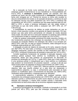 Se a execução se funda numa sentença de um Tribunal estadual, os
embargos podem fundamentar-se na sua inexistência ou inexequibilidade (art.
813º-a CPC). A sentença é inexistente quando, por exemplo, tiver sido
proferida por quem não tem poder jurisdicional; é inexequível a sentença que
tenha sido revogada por um Tribunal de recurso ou tenha sido anulada no
decurso extraordinário de revisão ou de oposição de terceiro, a sentença da qual
foi interposto recurso com efeito suspensivo (art. 47º/1 CPC), a sentença não
condenatória (art. 46º-a CPC), a sentença que não esteja assinada pelo juiz (art.
668º/1-a CPC) e ainda a sentença estrangeira que não esteja revista e
confirmada ou que não tenha obtido o exequatur (art. 49º/1 CPC; art. 31º
C.Brux/CLug).
A possibilidade do exercício de defesa na acção declarativa em que se
formou o título executivo constitui uma garantia do (agora) executado. Por isso,
sempre que esta parte tenha permanecido em situação de revelia absoluta
nessa acção, ela pode opor-se à execução baseada na sentença nela proferida
com fundamento na falta ou nulidade da sua citação (art. 813º-d CPC).
A falta de qualquer pressuposto processual da acção executiva constitui um
dos fundamentos possíveis dos embargos de executado (art. 813º-c CPC). A
invocação da excepção dilatória nos embargos não obsta à sua sanação (art.
265º/2 CPC), pelo que, se esta se verificar entretanto, estes extinguem-se por
inutilidade superveniente (art. 287º-e CPC).
A obrigação só pode ser objecto de execução se for certa, exigível e líquida
(art. 802º CPC). Por esta razão, a incerteza, a inexequibilidade ou a iliquidez da
obrigação exequenda, quando não supridas na fase introdutória (arts. 803º a
810º CPC), constituem fundamentos de oposição à execução (art. 813º-e CPC).
Constitui igualmente fundamento de oposição à execução baseada numa
sentença judicial qualquer facto extintivo ou modificativo da obrigação
exequenda, desde que seja posterior ao encerramento da discussão no
processo de declaração (art. 813º-g, 1ª parte CPC). Dado que o título executivo
é uma sentença judicial, é indispensável que o facto extintivo ou modificativo
seja posterior ao encerramento do processo especial –, porque é até ele que
nessa acção podem ser alegados os factos supervenientes (art. 506º/1 CPC).
A redacção do art. 813º-g, 1ª parte CPC, refere-se apenas à superveniência
objectiva, pelo que importa analisar se a esta deve ser equiparada a
superveniência subjectiva, ou seja, o conhecimento pelo executado do facto
extintivo ou modificativo após o encerramento da discussão (art. 506º/2 CPC).
Verificados certos parâmetros, a resposta parece ser afirmativa.
A superveniência subjectiva é admitida, sem qualquer restrição, como
fundamento dos embargos supervenientes (art. 816º/2 CPC), pelo que, se ela é
relevante quando o conhecimento da parte ocorre depois do prazo normal de
dedução dos embargos, o mesmo deve suceder quando o executado toma
conhecimento do facto ainda antes de se encontrar esgotado aquele prazo.
48. Oposição a sentença homologatória
A sentença homologatória de conciliação, confissão ou transacção é um título
judicial (art. 46º-a CPC), pelo que aos embargos deduzidos contra uma
 