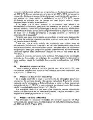 execução nela baseada aplicam-se, em princípio, os fundamentos previstos no
art. 813º CPC. Desses executa-se o previsto no art. 813º-d CPC, porque sem a
intervenção do réu no processo declarativo esses negócios não são possíveis e,
pelo menos non plano prático, o estabelecido no art. 813º-f CPC, porque
dificilmente se concebe que, se houver um caso julgado anterior, algum
daqueles negócios venha a ser concluído.
A lei exige que o facto extintivo ou modificativo seja posterior ao
encerramento da discussão, porquanto, nos termos do art. 663º CPC, o julgador
deve na sentença “tomar em consideração os factos constitutivos, modificativos
ou extintivos do direito que se produzam posteriormente à propositura da acção,
de modo que a decisão corresponda à situação existente no momento do
encerramento da discussão”.
Portanto, tudo o que ocorrer desde o momento do encerramento da discussão
até à data da sentença o julgador não pode levar em conta, não o pode tornar
em consideração na decisão.
É por isso “que o facto extintivo ou modificativo que ocorrer antes do
encerramento da discussão, mas que o réu não teve conhecimento dele ou não
dispôs do documento necessário para o provar”, não pode servir de fundamento
de oposição à execução, porque não ocorreu posteriormente ao encerramento.
Esse facto apenas pode fundamentar o recurso da revisão, nos termos do art.
771º-c CPC.
Quando a execução se baseia numa sentença homologatória de conciliação,
confissão ou transacção, os embargos de executado podem fundamentar-se
numa qualquer causa de invalidade dos negócios homologatórios (art. 815º/2
CPC).
49. Oposição a sentença arbitral
Como a sentença arbitral é um título judicial (arts. 46º-a, 48º/2 CPC), aos
fundamentos da oposição à execução nela baseada aplica-se o disposto no arts.
813º; 814º/1, 1ª parte CPC).
50. Oposição a documentos executórios
Se a acção destinada a exigir o cumprimento de obrigações pecuniárias
emergentes de contratos de valor não superior à alçada do Tribunal de primeira
instância não for contestada, o Tribunal limita-se a conferir a força executiva à
petição inicial (art. 2º RPOP); o mesmo sucede se o requerimento de injunção
não for contestado pelo requerido (art. 14º/1 RPOP).
Aos embargos deduzidos nas execuções baseadas nesses documentos
executórios deve aplicar-se, na medida do possível, o regime estabelecido para
a oposição a sentença judicial (art. 813º CPC).
51. Oposição a título extrajudicial
Aos embargos de execução deduzidos em execução baseada em título
extrajudicial, são aplicáveis na medida do possível, os fundamentos previstos no
art. 813º; art. 815º/1, 1ª parte CPC.
 
