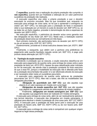 É específica, quando visa a realização da própria prestação não cumprida; é
não específica, quando tem por finalidade a obtenção de um valor patrimonial
sucedâneo da prestação não realizada.
A execução específica visa obter a própria prestação a que o devedor
executado se encontra vinculado. Mas há que considerar que, enquanto na
execução para entrega de coisa certa, só há que a apreender e entregá-la ao
credor (art. 827º CPC), na execução para a prestação de facto é necessário
obter a sua realização por um terceiro à custa do devedor (art. 828º CPC) ou, se
se tratar de um facto negativo, proceder à denominação da obra a expensas do
devedor (art. 829º/1 CPC).
Na execução específica, o património do devedor actua como garantia real
das obrigações do seu titular (art. 601º CC). Neste caso, a realização coactiva
da prestação desenvolve-se normalmente em três fases:
Num primeiro momento, são penhorados bens do devedor (art. 821º/1 CPC)
ou de um terceiro (arts. 818º CC, 821º CPC);
Posteriormente, procede-se à venda executiva desses bens (art. 872º/1, 886º
CPC);
Finalmente, o exequente, que obtém com a penhora uma preferência no
pagamento pela quantia liquidada naquela venda (art. 822º CC), é pago pelo
produto dessa alienação (art. 827º/1 CPC).
4. Tipologia da acção executiva
Atendendo à prestação que se executa, a acção executiva classifica-se em
execução para pagamento de quantia certa, para entrega de coisas certa e para
prestação de facto (art. 45º/2 CPC). Apesar de essa classificação estar indiciada
ao fim da execução, ela atende mais à prestação constante do título executivo
do que a esse fim, porque a modalidade da execução não é alterada pelo facto
de a prestação documentada não poder vir a ser efectivada através da execução
e ser necessário obter nesta um sucedâneo pecuniário.
A execução para pagamento de quantia certa aplica-se às prestações
pecuniárias (art. 811º/1 CPC). Mas não a todas; são três as modalidades das
obrigações pecuniárias:
- Obrigação de quantidade (art. 550º CC): que são aquelas cujo
objecto é um valor expresso em moeda com curso legal;
- Obrigações de moeda específica (art. 552º CC): que são aquelas
cujo objecto é o pagamento através de certa espécie de moeda metálica;
- Finalmente, obrigações em moeda estrangeira (art. 558º CC): que
são aquelas cujo pagamento deve ser realizado em moeda estrangeira.
A execução para entrega de coisa certa, além de ser residualmente aplicável,
nos termos descritos, à execução das obrigações em moeda estrangeira, é
utilizável para efectivar o direito à prestação de uma coisa (arts. 827º CC; 928º/1
CPC). A execução para a prestação de facto serve para a execução de uma
prestação de facere (arts. 828º CC; 933º/1 CPC) ou de non facere (arts. 829º
CC; 941º CPC).
A execução para a entrega de coisa certa é compatível com qualquer origem
negocial ou legal dessa prestação.
 