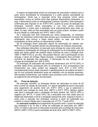 O regime da legitimidade plural nos embargos de executado é distinto para a
parte activa (pluralidade de embargantes) e a parte passiva (pluralidade de
embargados). Ainda que a execução tenha sido proposta contra vários
executados, nunca se verifica entre eles qualquer litisconsórcio necessário, ou
seja, o litisconsórcio entre os embargantes é sempre voluntário. Esta asserção é
confirmada pelo disposto no art. 816º/3 CPC, quanto ao prazo de dedução dos
embargos: havendo vários executados e, por isso, vários possíveis
embargantes, o prazo para a oposição corre autonomamente para cada um
deles, ou seja, cada um dos executados tem um prazo próprio, contado a partir
da sua citação ou notificação (art. 816º/1, 926º/1 CPC).
Se a execução tiver sido instaurada por vários exequentes, os embargos
devem ser deduzidos contra todos eles sempre que o fundamento invocado pelo
embargante seja comum a todas essas partes, ou seja, que entre os
embargados se deva verificar um litisconsórcio unitário.
Se os embargos forem deduzidos depois da reclamação de créditos (art.
864º/1-b) c) d) CPC) também devem ser demandados os credores reclamantes.
Nos embargos deduzidos na execução para entrega de coisa certa pode ser
necessária a participação do cônjuge do embargante ou do embargado: para tal
basta que essas partes não possam dispor sozinhas da coisa a entregar (arts.
1682º e 1682º-A CC) e, por isso, não possam discutir, sem a participação do seu
cônjuge, o dever de entrega. Nesta situação, o embargante deve prometer, no
momento da dedução dos embargos, a intervenção do seu cônjuge ou do
cônjuge do embargado (art. 320º-a CPC).
Os embargos de executado são processos declarativos (art. 817º/2 CPC). A
escolha desta forma processual para os embargos é uma consequência dos
fundamentos que neles podem ser alegados (arts. 813º a 815º CPC),
nomeadamente porque estes requerem o aperfeiçoamento de matéria de facto e
isto só num processo declarativo pode ser realizado com as devidas garantias.
São aqueles fundamentos, que impõem esse processo como a forma adequada
ao julgamento dos embargos de executado.
54. Prazo de dedução
Na execução ordinária, os embargos devem ser deduzidos no prazo de 20
dias a contar da citação do executado: é o regime estabelecido para a execução
para pagamento de quantia certa (art. 816º/1 CPC) e que é extensível à
execução para entrega de coisa (arts. 466º/2 e 816º/1 CPC); idêntico regime
vale para a execução para a prestação de facto positivo (art. 933º/2 CPC) e
negativo (art. 941º/2, 1ª parte CPC). Se o executado tiver sido citado para as
diligências destinadas a tornar a obrigação exequenda certa, exigível e líquida, o
prazo para a dedução dos embargos conta-se a partir da notificação que
substitui a normal citação para a execução (art. 811º/2, 1ª parte CPC).
Na execução sumária para pagamento de quantia certa, o prazo de dedução
dos embargos é de 10 dias a contar da notificação do executado (art. 926º/1
CPC). O mesmo vale para as execuções sumárias para a entrega de coisa (arts.
928º/2 e 926º/1 CPC) e para a prestação de facto (arts. 466º/2 e 926º/1 CPC).
 