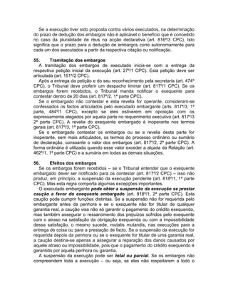 Se a execução tiver sido proposta contra vários executados, na determinação
do prazo de dedução dos embargos não é aplicável o benefício que é concedido
no caso da pluralidade de réus na acção declarativa (art. 816º/3 CPC). Isto
significa que o prazo para a dedução de embargos corre autonomamente para
cada um dos executados a partir da respectiva citação ou notificação.
55. Tramitação dos embargos
A tramitação dos embargos de executado inicia-se com a entrega da
respectiva petição inicial da execução (art. 27º/1 CPC). Esta petição deve ser
articulada (art. 151º/2 CPC).
Após a entrega da petição e do seu reconhecimento pela secretaria (art. 474º
CPC), o Tribunal deve proferir um despacho liminar (art. 817º/1 CPC). Se os
embargos forem recebidos, o Tribunal manda notificar o exequente para
contestar dentro de 20 dias (art. 817º/2, 1ª parte CPC).
Se o embargado não contestar e esta revelia for operante, consideram-se
confessados os factos articulados pelo executado embargante (arts. 817º/3, 1º
parte, 484º/1 CPC), excepto se eles estiverem em oposição com os
expressamente alegados por aquela parte no requerimento executivo (art. 817º/3
2ª parte CPC). A revelia do exequente embargado é inoperante nos termos
gerais (art. 817º/3, 1ª parte CPC).
Se o embargado contestar os embargos ou se a revelia desta parte for
inoperante, sem mais articulados, os termos do processo ordinário ou sumário
de declaração, consoante o valor dos embargos (art. 817º/2, 2ª parte CPC). A
forma ordinária é utilizada quando esse valor exceder a alçada da Relação (art.
462º/1, 1ª parte CPC) e a sumária em todas as demais situações.
56. Efeitos dos embargos
Se os embargos forem recebidos – se o Tribunal entender que o exequente
embargado dever ser notificado para os contestar (art. 817º/2 CPC) – isso não
produz, em princípio, a suspensão da execução pendente (art. 818º/1, 1ª parte
CPC). Mas esta regra comporta algumas excepções importantes.
O executado embargante pode obter a suspensão da execução se prestar
caução a favor do exequente embargado (art. 818º/1, 2ª parte CPC). Esta
caução pode cumprir funções distintas. Se a suspensão não for requerida pelo
embargante antes da penhora e se o exequente não for titular de qualquer
garantia real, a caução visa não só garantir o pagamento do crédito exequendo,
mas também assegurar o ressarcimento dos prejuízos sofridos pelo exequente
com o atraso na satisfação da obrigação exequenda ou com a impossibilidade
dessa satisfação, o mesmo sucede, mutatis mutandis, nas execuções para a
entrega de coisa ou para a prestação de facto. Se a suspensão da execução for
requerida depois da penhora ou se o exequente for titular de uma garantia real,
a caução destina-se apenas a assegurar a reparação dos danos causados por
aquele atraso ou impossibilidade, pois que o pagamento do crédito exequendo é
garantido por aquela penhora ou garantia.
A suspensão da execução pode ser total ou parcial. Se os embargos não
compreendem toda a execução – ou seja, se eles não respeitarem a todo o
 