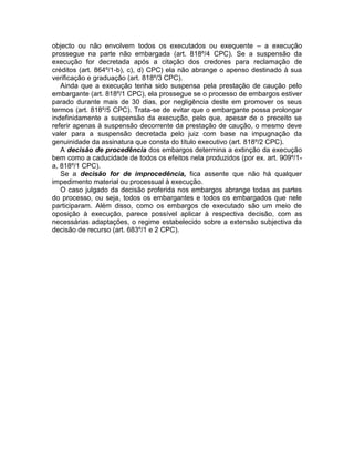 objecto ou não envolvem todos os executados ou exequente – a execução
prossegue na parte não embargada (art. 818º/4 CPC). Se a suspensão da
execução for decretada após a citação dos credores para reclamação de
créditos (art. 864º/1-b), c), d) CPC) ela não abrange o apenso destinado à sua
verificação e graduação (art. 818º/3 CPC).
Ainda que a execução tenha sido suspensa pela prestação de caução pelo
embargante (art. 818º/1 CPC), ela prossegue se o processo de embargos estiver
parado durante mais de 30 dias, por negligência deste em promover os seus
termos (art. 818º/5 CPC). Trata-se de evitar que o embargante possa prolongar
indefinidamente a suspensão da execução, pelo que, apesar de o preceito se
referir apenas à suspensão decorrente da prestação de caução, o mesmo deve
valer para a suspensão decretada pelo juiz com base na impugnação da
genuinidade da assinatura que consta do título executivo (art. 818º/2 CPC).
A decisão de procedência dos embargos determina a extinção da execução
bem como a caducidade de todos os efeitos nela produzidos (por ex. art. 909º/1-
a, 818º/1 CPC).
Se a decisão for de improcedência, fica assente que não há qualquer
impedimento material ou processual à execução.
O caso julgado da decisão proferida nos embargos abrange todas as partes
do processo, ou seja, todos os embargantes e todos os embargados que nele
participaram. Além disso, como os embargos de executado são um meio de
oposição à execução, parece possível aplicar à respectiva decisão, com as
necessárias adaptações, o regime estabelecido sobre a extensão subjectiva da
decisão de recurso (art. 683º/1 e 2 CPC).
 