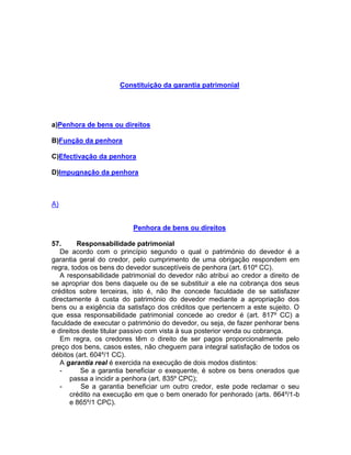 Constituição da garantia patrimonial
a)Penhora de bens ou direitos
B)Função da penhora
C)Efectivação da penhora
D)Impugnação da penhora
A)
Penhora de bens ou direitos
57. Responsabilidade patrimonial
De acordo com o princípio segundo o qual o património do devedor é a
garantia geral do credor, pelo cumprimento de uma obrigação respondem em
regra, todos os bens do devedor susceptíveis de penhora (art. 610º CC).
A responsabilidade patrimonial do devedor não atribui ao credor a direito de
se apropriar dos bens daquele ou de se substituir a ele na cobrança dos seus
créditos sobre terceiras, isto é, não lhe concede faculdade de se satisfazer
directamente à custa do património do devedor mediante a apropriação dos
bens ou a exigência da satisfaço dos créditos que pertencem a este sujeito. O
que essa responsabilidade patrimonial concede ao credor é (art. 817º CC) a
faculdade de executar o património do devedor, ou seja, de fazer penhorar bens
e direitos deste titular passivo com vista à sua posterior venda ou cobrança.
Em regra, os credores têm o direito de ser pagos proporcionalmente pelo
preço dos bens, casos estes, não cheguem para integral satisfação de todos os
débitos (art. 604º/1 CC).
A garantia real é exercida na execução de dois modos distintos:
- Se a garantia beneficiar o exequente, é sobre os bens onerados que
passa a incidir a penhora (art. 835º CPC);
- Se a garantia beneficiar um outro credor, este pode reclamar o seu
crédito na execução em que o bem onerado for penhorado (arts. 864º/1-b
e 865º/1 CPC).
 