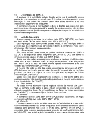 58. Justificação da penhora
A penhora é a actividade prévia àquela venda ou à realização dessa
prestação, que consiste na apreensão pelo Tribunal de bens do executado ou na
colocação à sua ordem de créditos deste valor sobre terceiros e na sua
afectação ao pagamento do exequente.
A penhora destina-se a individualizar os bens e direitos que respondem pelo
cumprimento da obrigação pecuniária através da acção executiva. Isto significa
que a penhora só se justifica enquanto a obrigação exequenda substituir e a
execução estiver pendente
59. Âmbito da penhora
A penhora pode recair sobre bens imóveis (arts. 838º a 847º CPC) ou móveis
(art. 848º a 850º CPC) e sobre direitos (arts. 856º a 863º CPC).
Esta tripartição legal corresponde, grosso modo, a uma distinção entre a
penhora que é acompanhada da apreensão do bem e a penhora que recai sobre
direitos que não implicam essa apreensão.
i) Bens imóveis
São coisas imóveis, entre outras, os prédios rústicos e urbanos (art. 204º/1 -
a/2 CC) e as respectivas partes integrantes (art. 204º/1-e/3 CC), bem como os
direitos inerentes àqueles prédios (art. 204º/1-d CC).
Desde que não sejam expressamente excluídas e nenhum privilégio exista
sobre elas, a penhora de um prédio abrange as respectivas partes integrantes
(art. 842º/1 CPC), ou seja, as coisas móveis ligadas materialmente a ele com
carácter de permanência (art. 204º/3 CC).
O mesmo não pode ser dito das coisas acessórias (ou pertenças: art. 210º/1
CC) do imóvel penhorado, porque, salvo declaração em contrário, os negócios
jurídicos que tem por objecto a coisa principal não abrangem as coisas
acessórias (art. 210º/2 CC).
Desde que não sejam expressamente excluídos e não exista sobre eles
qualquer garantia, vale, quanto à extensão da penhora, o mesmo regime para os
frutos do prédio (art. 842º/1 CPC).
ii) Bens móveis
As coisas móveis delimitam-se pela negativa perante os imóveis (art. 205º/1
CC). A penhora incide sobre a coisa móvel considerada na sua função ou
utilidade económica típica. As universalidades de facto, ou coisas compostas
(art. 206º/1 CC), podem ser o objecto de uma única penhora.
iii) Direitos
A penhora de direitos (arts. 856º a 863º CPC) abrange igualmente, em regra
os respectivos frutos civis (arts. 863º e 842º/1 CPC).
iv) Redução
Quando a penhora tenha recaído sobre um imóvel divisível e o seu valor
exceda manifestamente o da dívida exequenda e dos créditos reclamados pelos
credores com garantia real sobre o prédio (arts. 864º/l-b; 865º/1 CPC), o
executado pode requerer autorização para proceder ao seu fraccionamento (art.
842º-A/1 CPC) se a autorização for concedida, a penhora mantém-se sobre todo
 