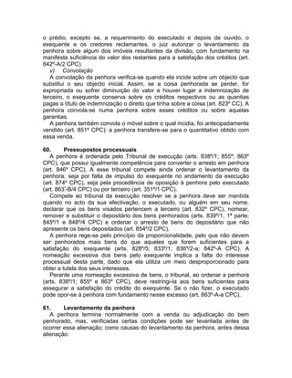 o prédio, excepto se, a requerimento do executado e depois de ouvido, o
exequente e os credores reclamantes, o juiz autorizar o levantamento da
penhora sobre algum dos imóveis resultantes da divisão, com fundamento na
manifesta suficiência do valor dos restantes para a satisfação dos créditos (art.
842º-A/2 CPC).
v) Convolação
A convolação da penhora verifica-se quando ela incide sobre um objecto que
substitui o seu objecto inicial. Assim, se a coisa penhorada se perder, for
expropriada ou sofrer diminuição do valor e houver lugar a indemnização de
terceiro, o exequente conserva sobre os créditos respectivos ou as quantias
pagas a título de indemnização o direito que tinha sobre a coisa (art. 823º CC). A
penhora convola-se numa penhora sobre esses créditos ou sobre aquelas
garantias.
A penhora também convola o móvel sobre o qual incidia, foi antecipadamente
vendido (art. 851º CPC): a penhora transfere-se para o quantitativo obtido com
essa venda.
60. Pressupostos processuais
A penhora é ordenada pelo Tribunal de execução (arts. 838º/1; 855º; 863º
CPC), que possui igualmente competência para converter o arresto em penhora
(art. 846º CPC). A esse tribunal compete ainda ordenar o levantamento da
penhora, seja por falta de impulso do exequente no andamento da execução
(art. 874º CPC), seja pela procedência de oposição à penhora pelo executado
(art. 863º-B/4 CPC) ou por terceiro (art. 351º/1 CPC).
Compete ao tribunal da execução resolver se a penhora deve ser mantida
quando no acto da sua efectivação, o executado, ou alguém em seu nome,
declarar que os bens visados pertencem a terceiro (art. 832º CPC), nomear,
remover e substituir o depositário dos bens penhorados (arts. 839º/1, 1ª parte;
845º/1 e 848º/4 CPC) e ordenar o arresto de bens do depositário que não
apresente os bens depositados (art. 854º/2 CPC).
A penhora rege-se pelo princípio da proporcionalidade, pelo que não devem
ser penhorados mais bens do que aqueles que forem suficientes para a
satisfação do exequente (arts. 828º/5; 833º/1; 836º/2-a; 842º-A CPC). A
nomeação excessiva dos bens pelo exequente implica a falta do interesse
processual desta parte, dado que ela utiliza um meio desproporcionado para
obter a tutela dos seus interesses.
Perante uma nomeação excessiva de bens, o tribunal, ao ordenar a penhora
(arts. 838º/1; 855º e 863º CPC), deve restringi-la aos bens suficientes para
assegurar a satisfação do crédito do exequente. Se o não fizer, o executado
pode opor-se à penhora com fundamento nesse excesso (art. 863º-A-a CPC).
61. Levantamento da penhora
A penhora termina normalmente com a venda ou adjudicação do bem
penhorado, mas, verificadas certas condições pode ser levantada antes de
ocorrer essa alienação; como causas do levantamento da penhora, antes dessa
alienação:
 