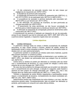 a) O não andamento da execução durante mais de seis meses por
negligencia do requerente (art. 8470/1 CPC);
b) A desistência da penhora pelo exequente;
c) A substituição da penhora por iniciativa do exequente (arts. 836º/2-b), c),
d)/3; 871º/3 CPC); ou do executado (arts. 827º/2 e 3; 926º/2 CPC);
d) A procedência de oposição à penhora deduzida pelo executado (art.
863º-A CPC) ou por terceiro (art. 351º/1 CPC);
e) A não atribuição, em processo de inventario, do bem penhorado ao
cônjuge executado (art. 825º/3 CPC);
f) O perecimento da coisa penhorada, se não houver convolação da
penhora para a indemnização para ou devida por terceiro (art. 823º CPC);
g) A atribuição ao exequente da consignação judicial de rendimentos sobre
outros bens (art. 881º/1 CPC).
O levantamento da penhora é realizado por despacho do juiz da execução,
porque foi por despacho que ela foi ordenada (arts. 838º/1; 855º; 863º CPC). Se
a penhora estiver registada, o respectivo registo deve ser cancelado.
Limites objectivos
62. Limites intrínsecos
O património abrange todas as coisas e direitos susceptíveis de avaliação
pecuniária, ou seja, coisas móveis e imóveis, direitos de crédito, direitos de
participação social e outras situações jurídicas. Podem ser penhorados todos os
direitos com um valor patrimonial próprio.
O património também é constituído por direitos sobre bens materiais, quando
eles possam participar no comércio jurídico.
Dado que, em regra, os bens penhorados se destinariam a ser vendidos (art.,
889º/1 CPC), não podem ser penhorados bens que estejam fora do comércio
(art. 202º/2 CC).
Certos bens ou direitos só podem ser alienados ou onerados pelo seu titular
com o consentimento de terceiros. É o que sucede em relação a certos bens
próprios de um dos cônjuges (art. 1682º-A CC).
No caso dos bens próprios do cônjuge executado que só podem ser alienados
com o consentimento de outro cônjuge, a solução é a seguinte: nada impede a
penhora do bem próprio do cônjuge executado (art. 1696º/1 CC), mas o seu
cônjuge deve ser citado para a execução (art. 864º/1-a, 1ª parte CPC).
Também a disposição de certos direitos respeitantes a participações sociais
requer o consentimento de terceiros, nomeadamente da própria sociedade (art.
995º CC; arts. 182º/1; 496º/1 CSC).
Determinados direitos são inseparáveis de outros direitos e, por isso, não têm
autonomia perante estes. Consequentemente, eles só podem ser alienados (e
portanto, penhorados) em conjunto com estes últimos direitos.
63. Limites extrínsecos
 