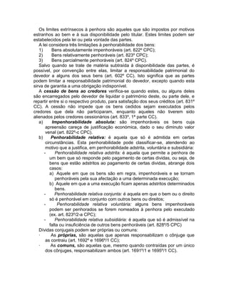 Os limites extrínsecos à penhora são aqueles que são impostos por motivos
estranhos ao bem e à sua disponibilidade pelo titular. Estes limites podem ser
estabelecidos pela lei ou pela vontade das partes.
A lei considera três limitações à penhorabilidade dos bens:
1) Bens absolutamente impenhoráveis (art. 822º CPC);
2) Bens relativamente penhoráveis (art. 823º CPC);
3) Bens parcialmente penhoráveis (art. 824º CPC).
Salvo quando se trate de matéria subtraída à disponibilidade das partes, é
possível, por convenção entre elas, limitar a responsabilidade patrimonial do
devedor a alguns dos seus bens (art. 602º CC). Isto significa que as partes
podem limitar a responsabilidade patrimonial do devedor, excepto quando esta
sirva de garantia a uma obrigação indisponível.
A cessão de bens ao credores verifica-se quando estes, ou alguns deles
são encarregados pelo devedor de liquidar o património deste, ou parte dele, e
repartir entre si o respectivo produto, para satisfação dos seus créditos (art. 831º
CC). A cessão não impede que os bens cedidos sejam executados pelos
credores que dela não participaram, enquanto aqueles não tiverem sido
alienados pelos credores cessionários (art. 833º, 1ª parte CC).
a) Impenhorabilidade absoluta: são impenhoráveis os bens cuja
apreensão careça de justificação económica, dado o seu diminuto valor
venal (art. 822º-c CPC).
b) Penhorabilidade relativa: é aquela que só é admitida em certas
circunstâncias. Esta penhorabilidade pode classificar-se, atendendo ao
motivo que a justifica, em penhorabilidade adstrita, voluntária e subsidiária:
- Penhorabilidade relativa adstrita: é aquela que permite a penhora de
um bem que só responde pelo pagamento de certas dividas, ou seja, de
bens que estão adstritos ao pagamento de certas dividas, abrange dois
casos:
a) Aquele em que os bens são em regra, impenhoráveis e se tornam
penhoráveis pela sua afectação a uma determinada execução;
b) Aquele em que a uma execução ficam apenas adstritos determinados
bens.
- Penhorabilidade relativa conjunta: é aquela em que o bem ou o direito
só é penhorável em conjunto com outros bens ou direitos;
- Penhorabilidade relativa voluntária: alguns bens impenhoráveis
podem ser penhorados se forem nomeados à penhora pelo executado
(ex. art. 823º/2-a CPC);
- Penhorabilidade relativa subsidiária: é aquela que só é admissível na
falta ou insuficiência de outros bens penhoráveis (art. 828º/5 CPC)
Dívidas conjugais podem ser próprias ou comuns:
· As próprias, são aquelas que apenas responsabilizam o cônjuge que
as contraiu (art. 1692º e 1696º/1 CC);
· As comuns, são aquelas que, mesmo quando contraídas por um único
dos cônjuges, responsabilizam ambos (art. 1691º/1 e 1695º/1 CC).
 