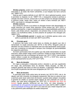 Dividas próprias, podem ser nomeados à penhora bens próprios do cônjuge
executado e, se estes não forem suficientes, a sua meação nos bens comuns
(art. 1696º/1 CC).
Note-se que o regime definido no art. 825º CC, não é aplicável quando, como
é permitido no disposto no art. 1696º/1 CC, o exequente nomeia à penhora a
meação dos bens comuns, porque ela é um bem próprio do cônjuge executado.
A penhora incide, nesse caso, sobre um direito a bens indivisos (art. 862º/1
CPC), cujo titular é o cônjuge executado.
Dividas comuns
Se a divida for comum e se ambos os cônjuges tiverem sido demandados na
acção executiva por existir título executivo contra ambos (art. 55º/1 CPC), a
penhora acompanha, o regime estabelecido para a responsabilidade patrimonial.
Assim, pela divida comum, respondem, em primeira linha, os bens comuns do
casal e, na insuficiência deles, os bens próprios de qualquer dos cônjuges (art.
1695º/1 CC)
c) Penhorabilidade parcial: é aquela que é admitida apenas sobre uma
parte ou parcela de um bem (art. 824º/1-a) b) CPC).
64. Principio geral
A penhora não pode incidir sobre bens ou direitos de alguém que não é
demandado na acção executiva (art. 821º/2 in fine CPC). Ninguém pode ser
afectado nos seus direitos ou interesses sem que seja demandado nessa acção,
pois que a presença na execução é sempre uma condição de penhorabilidade
do respectivo património.
Se forem penhorados bens de sujeitos que não serão demandados na acção
executiva, estes podem reagir contra a penhora. Podem-no fazer através de um
meio especial que são os embargos de terceiro (art. 351º/1 CPC), mas também
podem utilizar a acção de reivindicação (arts. 1311º/1 e 1315º CC), como se
prevê expressamente nos arts. 910º e 911º CPC.
65. Bens do devedor
Em regra a execução é instaurada contra o devedor e, por isso, igualmente
em regra, são penhorados bens do devedor. Nesta situação, na falta de
qualquer garantia real sobre os bens do devedor, o património deste cumpre a
sua função de garantia real das suas obrigações (art. 601º CC).
66. Bens de terceiro
A execução pode incidir sobre bens de terceiro (art. 821º/2 CPC), isto é, de
alguém que não é devedor da obrigação exequenda. São dois os casos em que
a penhora pode recair sobre bens de terceiro: quando estes estejam vinculados
à garantia do crédito ou quando sejam objecto do acto praticado em juízo do
credor, que este tenha impugnado (art. 818º CC). A afectação dos bens de
terceiro àquela garantia verifica-se por seu turno, em duas situações: a
constituição de uma garantia real sobre esses bens (arts. 657º/2, 666º/1 e 686º/1
CC) e a prestação de fiança (art. 627º/1 CC) caso em que o fiador responde com
o seu património pela satisfação do crédito exequendo
 