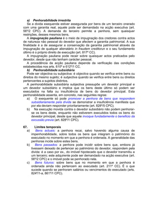 a) Penhorabilidade irrestrita
Se a divida exequenda estiver assegurada por bens de um terceiro onerado
com uma garantia real, aquele pode ser demandado na acção executiva (art.
56º/2 CPC). A demanda do terceiro permite a penhora, sem quaisquer
restrições, desses mesmos bens.
A impugnação pauliana é o meio de impugnação dos credores contra actos
de natureza não pessoal do devedor que afectem a garantia patrimonial. A sua
finalidade é a de assegurar a conservação da garantia patrimonial através da
impugnação de qualquer alienatário in fraudem creditorun e o seu fundamento
último é o próprio direito de execução (art. 817º CC).
A impugnação pauliana pode recair sobre quaisquer actos praticados pelo
devedor, desde que não tenham carácter pessoal.
A procedência da acção pauliana depende da verificação das condições
estabelecidas nos arts. 610º e 612º/1 CC.
b) Penhorabilidade subsidiária
Pode ser objectiva ou subjectiva: é objectiva quando se verifica entre bens ou
direitos do mesmo sujeito; é subjectiva quando se verifica entre bens ou direitos
pertencentes a sujeitos distintos.
A penhorabilidade subsidiária subjectiva pressupõe um devedor principal e
um devedor subsidiário e implica que os bens deste último só podem ser
executados na falta ou insuficiência de bens do devedor principal. Esta
penhorabilidade assenta, em concreto, nas seguintes regras:
a) O exequente só pode promover a penhora de bens que respondem
subsidiariamente pela dívida se demonstrar a insuficiência manifesta que
por ela deviam responder prioritariamente (art. 828º/5 CPC);
b) Na execução movida contra o devedor subsidiário não podem penhorar-
se os bens deste, enquanto não estiverem executidos todos os bens do
devedor principal, desde que aquele invoque fundadamente o beneficio da
excussão previa (art. 828º/1 CPC).
67. Limites temporais
a) Bens actuais: a penhora recai, salvo havendo alguma causa de
impenhorabilidade, sobre todos os bens que integram o património do
executado no momento em que a penhora é ordenada. A generalidade das
penhoras incide sobre estes bens.
b) Bens passados: a penhora pode incidir sobre bens que, embora já
tivessem deixado de pertencer ao património do devedor, respondem pela
divida: é a caso por ex., do imóvel hipotecado que o devedor transmitiu a
um terceiro; este adquirente pode ser demandado na acção executiva (art.
56º/2 CPC) e o imóvel pode se penhorado nela.
c) Bens futuros: sobre bens que no momento em que a penhora é
ordenada ainda não pertencem ao executado (art. 211º CC). É o que
sucede quando se penhoram salários ou vencimentos do executado (arts.
824º/1-a, 861º/1 CPC).
 