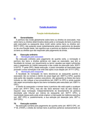 B)
Função da penhora
Função individualizadora
68. Generalidades
A penhora não incide globalmente sobre bens ou direitos do executado, mas
sobre bens ou direitos determinados desta parte a nomeação de bens à penhora
pelo executado ou exequente deve incidir sobre certos bens ou direitos (art.
833º/1 CPC), não podendo recair indistintamente sobre o património do devedor
ou de uma fracção deste. Isto significa que a penhora se destina a individualizar
os bens ou direitos que vão responder pelo pagamento da dívida.
69. Execução ordinária
a) Nomeação pelo executado
Na execução ordinária para pagamento de quantia certa, a nomeação à
penhora dos bens e direitos pertence em regra ao executado, que tem a
faculdade do nomear, por requerimento ou termo, aqueles que sejam suficientes
para o pagamento do crédito exequente e das custas da execução (arts. 833º/1
e 837º/2, 1ª parte CPC). Nesta execução, o prazo concedido ao executado para
proceder a essa nomeação é de vinte dias após a sua citação (art. 811º/1 CPC).
b) Nomeação pelo exequente
A faculdade de nomeação do bens devolve-se ao exequente quando o
executado não os nomeie e dentro do prazo legal (art. 836º/1-a CPC), quando
esta parte não respeite a gradus executionis, não apresente os títulos dos bens
imóveis ou não indique a sua proveniência (art. 836º/1-b CPC) e ainda quando
não sejam encontrados alguns dos bens nomeados pelo executado (art. 836º/1-c
CPC).
O direito do exequente a nomear bens à penhora não está sujeito a qualquer
prazo (art. 874º/1 CPC), mas ele não deve demorar mais de seis meses a
requerer essa nomeação. Independentemente do levantamento de penhora
decretada pelo tribunal por inércia do exequente (art. 847º/1 CPC), a
inactividade dessa parte pode ainda originar a interrupção da instância executiva
(art. 285º CPC) e, posteriormente, a sua extinção por deserção (arts. 287º-c;
291º CPC).
70. Execução sumária
Na execução sumária para pagamento de quantia certa (art. 465º/2 CPC, art.
1º DL 274/97), o direito de nomear bens à penhora pertence exclusivamente ao
 
