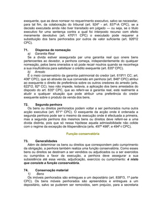 exequente, que as deve nomear no requerimento executivo, salvo se necessitar,
para tal fim, da colaboração do tribunal (art. 924º - art. 837º-A CPC), se a
decisão executada ainda não tiver transitado em julgado — ou seja, se o titulo
executivo for uma sentença contra a qual foi interposto recurso com efeito
meramente devolutivo (art. 470º/1 CPC) o executado pode requerer a
substituição dos bens penhorados por outros de valor suficiente (art. 926º/2
CPC).
71. Dispensa de nomeação
a) Garantia Real
Se a divida estiver assegurada par uma garantia real quo onere bens
pertencentes ao devedor, a penhora começa, independentemente do qualquer
nomeação, pelos bens onerados e só pode recair noutros quando se reconheça
a sua insuficiência para satisfazer o crédito exequente (art. 835º CPC).
b) Arresto
É o meio conservatório da garantia patrimonial do credor (art. 619º/1 CC; art.
406º CPC), que só através da sua conversão em penhora (art. 846º CPC) atribui
ao exequente o direito de preferência sobre os outros credores do arresto (arts.
622º/2, 82º CC). Isso não impede, todavia, a aplicação dos bens arrestados do
disposto do art. 835º CPC, que ao referir-se à garantia real, está realmente a
aludir a qualquer situação que pode atribuir uma preferência do credor
exequente sobre o produto da venda dos bens.
72. Segunda penhora
Os bens ou direitos penhorados podem voltar a ser penhorados numa outra
acção executiva (art. 871º CPC). O exequente da acção onde é ordenada a
segunda penhora pode ser o mesmo da execução onde é efectuada a primeira,
mas a segunda penhora dos mesmos bens ou direitos deve referir-se a uma
divida distinta, pois que só nessa hipótese aquela admissibilidade não colide
com o regime da excepção de litispendência (arts. 497º 498º, e 494º-i CPC).
Função conservatória
73. Generalidades
Além de determinar os bens ou direitos que correspondem pelo cumprimento
da obrigação, a penhora também realiza uma função conservatória. Como esses
bens ou direitos se destinam a ser vendidos ou adjudicados ou a ser exercidos
ou cumpridos a favor da execução, a penhora deve assegurar a sua
subsistência até essa venda, adjudicação, exercício ou cumprimento: é nisto
que consiste a função conservatória.
74. Conservação material
1) Bens
Os imóveis penhorados são entregues a um depositário (art. 838º/3, 1ª parte
CPC). Os bens móveis penhorados são apreendidos e entregues a um
depositário, salvo se puderem ser removidos, sem prejuízo, para a secretaria
 