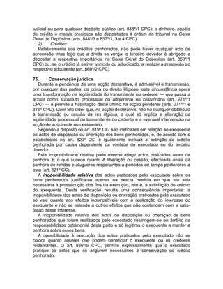 judicial ou para qualquer depósito público (art. 848º/1 CPC); o dinheiro, papéis
de crédito e metais preciosos são depositados à ordem do tribunal na Caixa
Geral de Depósitos (arts. 848º/3 e 857º/1, 3 e 4 CPC).
2) Créditos
Relativamente aos créditos penhorados, não pode haver qualquer acto de
apreensão, mas logo que a divida se vença, o terceiro devedor é abrigado a
depositar a respectiva importância na Caixa Geral do Depósitos (art. 860º/1
CPC) ou, se o crédito já estiver vencido ou adjudicado, a realizar a prestação ao
respectivo adquirente (art. 860º/2 CPC).
75. Conservação jurídica
Durante a pendência de uma acção declarativa, é admissível a transmissão,
por qualquer das partes, da coisa ou direito litigioso: esta circunstância opera
uma transformação na legitimidade do transmitente ou cedente — que passa a
actuar como substituto processual do adquirente ou cessionária (art. 271º/1
CPC) — e permite a habilitação deste ultimo na acção pendente (arts. 271º/1 e
376º CPC). Quer isto dizer que, na acção declarativa, não há qualquer obstáculo
à transmissão ou cessão da res litgiosa, a qual só implica a alteração da
legitimidade processual do transmitente ou cedente e a eventual intervenção na
acção do adquirente ou cessionário.
Segundo a disposto no art. 819º CC, são ineficazes em relação ao exequente
os actos de disposição ou oneração dos bens penhorados, e, de acordo com o
estabelecido no art. 820º CC, é igualmente ineficaz a extinção do crédito
penhorada por causa dependente da vontade do executado ou do terceiro
devedor.
Esta inoponibilidade relativa pode mesmo atingir actos realizados antes da
penhora. É o que sucede quanto A liberação ou cessão, efectuada antes da
penhora de rendas e alugueres respeitantes a períodos de tempo posteriores a
esta (art. 821º CC).
A inoponibilidade relativa dos actos praticados pelo executado sobre os
bens penhorados justifica-se apenas na exacta medida em que ela seja
necessária à prossecução dos fins da execução, isto é, à satisfação do crédito
do exequente. Desta verificação resulta uma consequência importante: a
inoponibilidade dos actos de disposição ou oneração praticados pelo executado
só vale quanta aos efeitos incompatíveis com a realização do interesse do
exequente e não se estende a outros efeitos que não contendem com a satis-
fação desse interesse.
A inoponibilidade relativa dos actos de disposição ou oneração de bens
penhorados que foram realizados pelo executado restringem-se ao âmbito da
responsabilidade patrimonial desta parte e só legítima o exequente a manter a
penhora sobre esses bens.
A oponibilidade à execução dos actos praticados pelo executado não se
coloca quanto àqueles que podem beneficiar o exequente ou os credores
reclamantes. O art. 856º/5 CPC, permite expressamente que o executado
pratique os actos que se afigurem necessários à conservação do crédito
penhorado.
 