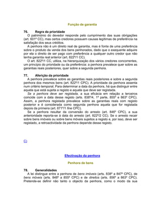 Função de garantia
76. Regra da prioridade
O património do devedor responde pelo cumprimento das suas obrigações
(art. 601º CC), mas certos credores possuem causas legítimas de preferência na
satisfação dos seus créditos.
A penhora não é um direito real de garantia, mas é fonte de uma preferência
sobre o produto da venda dos bens penhorados, dado que o exequente adquire
por ela o direito de ser pago com preferência a qualquer outro credor que não
tenha garantia real anterior (art. 822º/1 CC).
O art. 822º/1 CC, utiliza, na hierarquização dos vários credores concorrentes,
um princípio do prioridade ou da preferência: a penhora prevalece quer sobre as
garantias reais posteriores, quer sobre a segunda penhora.
77. Aferição da prioridade
A penhora prevalece sobre as garantias reais posteriores e sobre a segunda
penhora dos mesmos bens (art. 822º/1 CPC). A prioridade da penhora assenta
num critério temporal. Para determinar a data da penhora, há que distinguir entre
aquela que está sujeita a registo e aquela que deve ser registada.
Se a penhora deve ser registada, a sua eficácia em relação a terceiros
coincide com a data desse registo (arts. 838º/4, 1ª parte, 855º e 863º CPC).
Assim, a penhora registada prevalece sobre as garantias reais com registo
posterior e é considerada como segunda penhora aquela que for registada
depois da primeira (art. 871º/1 fine CPC).
Se a penhora resultar da conversão do arresto (art. 846º CPC), a sua
anterioridade reporta-se à data do arresto (art. 822º/2 CC). Se o arresto recair
sobre bens imóveis ou sobre bens móveis sujeitos a registo e, por isso, deve ser
registado, a retroactividade da penhora depende desse registo.
C)
Efectivação da penhora
Penhora de bens
78. Generalidades
A lei distingue entre a penhora de bens imóveis (arts. 838º a 847º CPC), de
bens móveis (arts. 848º a 855º CPC) e de direitos (arts. 856º a 863º CPC).
Pretende-se definir não tanto o objecto da penhora, como o modo da sua
 
