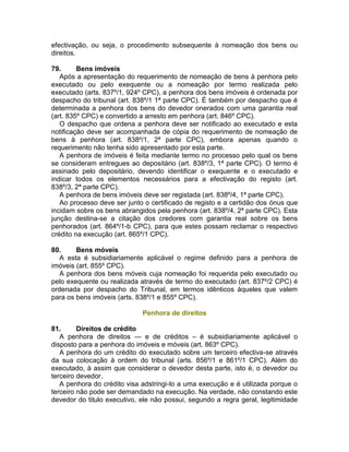 efectivação, ou seja, o procedimento subsequente à nomeação dos bens ou
direitos.
79. Bens imóveis
Após a apresentação do requerimento de nomeação de bens à penhora pelo
executado ou pelo exequente ou a nomeação por termo realizada pelo
executado (arts. 837º/1, 924º CPC), a penhora dos bens imóveis é ordenada por
despacho do tribunal (art. 838º/1 1ª parte CPC). É também por despacho que é
determinada a penhora dos bens do devedor onerados com uma garantia real
(art. 835º CPC) e convertido a arresto em penhora (art. 846º CPC).
O despacho que ordena a penhora deve ser notificado ao executado e esta
notificação deve ser acompanhada de cópia do requerimento de nomeação de
bens à penhora (art. 838º/1, 2ª parte CPC), embora apenas quando o
requerimento não tenha sido apresentado por esta parte.
A penhora de imóveis é feita mediante termo no processo pelo qual os bens
se consideram entregues ao depositário (art. 838º/3, 1ª parte CPC). O termo é
assinado pelo depositário, devendo identificar o exequente e o executado e
indicar todos os elementos necessários para a efectivação do registo (art.
838º/3, 2ª parte CPC).
A penhora de bens imóveis deve ser registada (art. 838º/4, 1ª parte CPC).
Ao processo deve ser junto o certificado de registo e a certidão dos ónus que
incidam sobre os bens abrangidos pela penhora (art. 838º/4, 2ª parte CPC). Esta
junção destina-se a citação dos credores com garantia real sobre os bens
penhorados (art. 864º/1-b CPC), para que estes possam reclamar o respectivo
crédito na execução (art. 865º/1 CPC).
80. Bens móveis
A esta é subsidiariamente aplicável o regime definido para a penhora de
imóveis (art. 855º CPC).
A penhora dos bens móveis cuja nomeação foi requerida pelo executado ou
pelo exequente ou realizada através de termo do executado (art. 837º/2 CPC) é
ordenada por despacho do Tribunal, em termos idênticos àqueles que valem
para os bens imóveis (arts. 838º/1 e 855º CPC).
Penhora de direitos
81. Direitos de crédito
A penhora de direitos — e de créditos – é subsidiariamente aplicável o
disposto para a penhora do imóveis e móveis (art. 863º CPC).
A penhora do um crédito do executado sobre um terceiro efectiva-se através
da sua colocação à ordem do tribunal (arts. 856º/1 e 861º/1 CPC). Além do
executado, à assim que considerar o devedor desta parte, isto é, o devedor ou
terceiro devedor.
A penhora do crédito visa adstringi-lo a uma execução e é utilizada porque o
terceiro não pode ser demandado na execução. Na verdade, não constando este
devedor do titulo executivo, ele não possui, segundo a regra geral, legitimidade
 