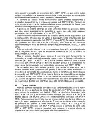 para assumir a posição do executado (art. 550º/1 CPC), a que, entre outras
razões, impossibilita que a credor exequente se possa sub-rogar ao seu devedor
e exercer contra o terceiro o direito de crédito deste devedor.
A penhora de crédito incide normalmente sobre créditos respeitantes a
prestações pecuniárias ou a entrega de coisas (art. 860º/1 CPC). Também se
pode admitir a penhora de créditos relativos a uma prestação de facere, pelo
menos quando seja respeitante a um facto fungível.
A penhora do crédito abrange os juros vencidos depois da penhora, desde
que não sejam expressamente excluídos e sobre eles não recai qualquer
garantia (art. 842º/1. aplicável ex vi do art. 863º CPC).
O terceiro notificado deve declarar se o crédito existe, quais as garantias que
a acompanham, em que data se vence e quaisquer outras circunstâncias que
possam interessar à execução (art. 856º/2, 1ª parte CPC). Se essas declarações
não puderem ser feitas no acto da notificação, elas deverão ser prestadas
posteriormente por meio de termo ou simples requerimento (art. 856º/2, 2ª parte
CPC).
O terceiro devedor não se pode opor à penhora invocando a sua ilegalidade,
isto é, alegando por ex., que se encontram excedidos os 2/3 do salário do
executado (art. 824º/1-a CPC).
Mas o terceiro devedor pode opor-se à penhora com fundamento na
preterição de uma formalidade essencial, como por ex., a falta de notificação da
penhora (art. 856º/1 e 860º/1 CPC). Essa omissão constitui uma nulidade
processual (art. 201º/1 CPC) e º terceira devedor, porque é o interessado na
observância da formalidade, tem legitimidade para arguir (art. 203º/1 CPC).
Se o crédito penhorado estiver garantido por penhor — quer dizer, se o
terceiro devedor tiver constituído um penhor a favor do credor executado —
procede-se à apreensão do seu objecto ou faz-se a transferência do direito para
a execução (art. 856º/6 CPC). Este regime decorre da circunstância do penhor
poder recair sobre coisa móvel ou sobre créditos ou outros direitos (art. 666º/1
CC). Assim, se a penhor incidir sobre coisa móvel, esta deve ser apreendida, se
ele recair sobre direitos (art. 680º CC), estes são transferidos para a execução.
82. Outros direitos
Além da penhora de créditos e de abonos ou vencimentos (arts. 856º e 861º/1
CPC) a lei prevê a penhora de títulos de crédito (art. 857º CPC), de direitos ou
expectativas de aquisição (art. 860º-A CPC), de depósitos bancários (arts.
861º/2 e 861º-A CPC), de direitos o bens indivisos (art. 862º/1 a 4 CPC), de
direitos sociais (art. 862º/5 CPC) e de estabelecimento comercial (art. 862º-A
CPC). Este enunciado demonstra que se procura definir não tanto o objecto da
execução, como modo da sua efectivação. É isso que justifica a autonomização
da penhora de direitos e bens indivisos (art. 862º/1 a 4 CPC) e do
estabelecimento comercial (art. 862º-A CPC) perante a penhora de bens (arts.
838º a 855º CPC), embora naquelas seja atingido o mesmo direito de
propriedade (ou outro direito real) que é afectado nesta última.
 