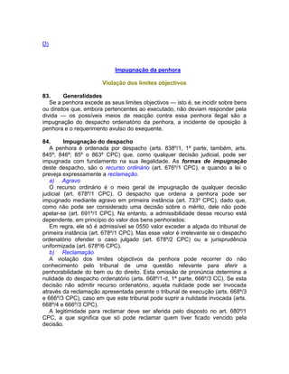 D)
Impugnação da penhora
Violação dos limites objectivos
83. Generalidades
Se a penhora excede as seus limites objectivos — isto é, se incidir sobre bens
ou direitos que, embora pertencentes ao executado, não deviam responder pela
divida — os possíveis meios de reacção contra essa penhora ilegal são a
impugnação do despacho ordenatório da penhora, a incidente de oposição à
penhora e o requerimento avulso do exequente.
84. Impugnação do despacho
A penhora é ordenada por despacho (arts. 838º/1, 1ª parte, também, arts.
845º; 846º; 85º o 863º CPC) que, como qualquer decisão judicial, pode ser
impugnada com fundamento na sua ilegalidade. As formas de impugnação
deste despacho, são o recurso ordinário (art. 676º/1 CPC), e quando a lei o
preveja expressamente a reclamação.
a) Agravo
O recurso ordinário é o meio geral de impugnação de qualquer decisão
judicial (art. 678º/1 CPC). O despacho que ordena a penhora pode ser
impugnado mediante agravo em primeira instância (art. 733º CPC), dado que,
como não pode ser considerado uma decisão sobre o mérito, dele não pode
apelar-se (art. 691º/1 CPC). Na entanto, a admissibilidade desse recurso está
dependente, em princípio do valor dos bens penhorados:
Em regra, ele só é admissível se 0550 valor exceder a alçada do tribunal de
primeira instância (art. 678º/1 CPC). Mas esse valor é irrelevante se o despacho
ordenatório ofender o caso julgado (art. 678º/2 CPC) ou a jurisprudência
uniformizada (art. 678º/6 CPC).
b) Reclamação
A violação dos limites objectivos da penhora pode recorrer do não
conhecimento pelo tribunal de uma questão relevante para aferir a
penhorabilidade do bem ou do direito. Esta omissão de pronúncia determina a
nulidade do despacho ordenatório (arts. 668º/1-d, 1ª parte, 666º/3 CC). Se esta
decisão não admitir recurso ordenatório, aquela nulidade pode ser invocada
através da reclamação apresentada perante o tribunal de execução (arts. 668º/3
e 666º/3 CPC), caso em que este tribunal pode suprir a nulidade invocada (arts.
668º/4 e 666º/3 CPC).
A legitimidade para reclamar deve ser aferida pelo disposto no art. 680º/1
CPC, a que significa que só pode reclamar quem tiver ficado vencido pela
decisão.
 