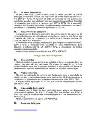 85. Incidente de oposição
O executado pode opor-se à penhora em incidente deduzido na própria
execução, quando não tenham sido respeitados os limites objectivos (arts. 863º-
A e 863º-B11[10]
CPC). O incidente só pode ser deduzido se nele puderem ser
suscitadas questões que não hajam sido expressamente apreciadas e decididas
no despacho que ordenou a penhora (art. 863º-A CPC). Se a executado
pretender discutir questões julgadas naquele despacho, deve interpor — quando
admissível — o respectivo recurso de agravo (art. 733º CPC).
86. Requerimento do exequente
A impugnação do despacho ordenatório da penhora através do agravo ou da
reclamação não pode ser utilizada para invocar factos novos, ou seja, factos que
o tribunal não podia ter considerado, e o incidente de oposição à penhora não
pode ser usada pelo exequente.
Fundamento desta oposição pode ser quer, por interpretação extensiva do art.
836º/1-a CPC, a nomeação pelo executado de bens impenhoráveis, quer
segundo o estabelecido no art. 836º/1-h CPC, o desrespeito do gradus
executionis pelo executado.
Aplicam-se as regras constantes nos arts. 303º e 304º CPC.
Violação dos limites subjectivos
87. Generalidades
Os limites subjectivos da penhora são violados se forem penhoradas bens ou
direitos que não são do executado. Os meios de oposição à penhora
subjectivamente ilegal são o protesto imediato, a impugnação do despacho
ordenatório da penhora, os embargos de terceiro e a acção de reivindicação.
88. Protesto imediato
No acto da realização da penhora pelo fundamento pode a executada ou
alguém em seu nome declarar que os bens visados pela diligência pertencem a
um terceiro ou que eles não lhe pertencem exclusivamente (arts. 832º/1 CPC).
Cabe recurso de agravo (art. 733º CPC), que pode ser interposto pelo terceiro
(art. 680º/2 CPC).
89. Impugnação do despacho
O terceiro que é titular do bem penhorado pode recorrer do despacho
ordenatório da penhora (art. 838º/1, 1ª parte CPC, vide também arts. 8350º e
846º CPC), porque é directa e efectivamente prejudicado com essa decisão (art.
680º/2 CPC).
O recurso admissível é o agravo (art. 733º CPC).
90. Embargos de terceiro
 