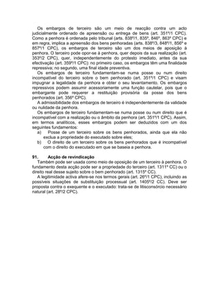 Os embargos de terceiro são um meio de reacção contra um acto
judicialmente ordenado de apreensão ou entrega de bens (art. 351º/1 CPC).
Como a penhora é ordenada pelo tribunal (arts. 838º/1, 835º, 846º, 863º CPC) e
em regra, implica a apreensão dos bens penhoradas (arts. 838º/3, 848º/1, 856º e
857º/1 CPC), os embargos de terceiro são um dos meios de aposição à
penhora. O terceiro pode opor-se à penhora, quer depois da sua realização (art.
353º/2 CPC), quer, independentemente do protesto imediato, antes da sua
efectivação (art. 359º/1 CPC): no primeiro caso, os embargos têm uma finalidade
repressiva; no segundo, uma final idade preventiva.
Os embargos de terceiro fundamentam-se numa posse ou num direito
incompatível do terceiro sobre o bem penhorado (art. 351º/1 CPC) e visam
impugnar a legalidade da penhora e obter o seu levantamento. Os embargos
repressivos podem assumir acessoriamente uma função cautelar, pois que o
embargante pode requerer a restituição provisória da posse dos bens
penhorados (art. 356º CPC).
A admissibilidade dos embargos de terceiro é independentemente da validade
ou nulidade da penhora.
Os embargos de terceiro fundamentam-se numa posse ou num direito que é
incompatível com a realização ou o âmbito da penhora (art. 351º/1 CPC). Assim,
em termos analíticos, esses embargos podem ser deduzidos com um dos
seguintes fundamentos:
a) Posse de um terceiro sobre os bens penhorados, ainda que ela não
exclua a propriedade do executado sobre eles;
b) O direito de um terceiro sobre os bens penhorados que é incompatível
com o direito do executado em que se baseia a penhora.
91. Acção de revindicação
Também pode ser usada como meio de oposição de um terceiro à penhora. O
fundamento desta acção pode ser a propriedade do terceiro (art. 1311º CC) ou o
direito real desse sujeito sobre o bem penhorado (art. 1315º CC).
A legitimidade activa afere-se nos termos gerais (art. 26º/1 CPC), incluindo as
possíveis situações de substituição processual (art. 1405º/2 CC). Deve ser
proposta contra o exequente e o executado: trata-se de litisconsórcio necessário
natural (art. 28º/2 CPC).
 