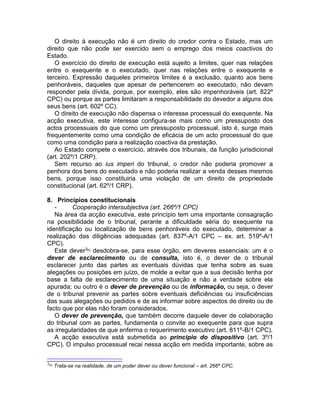 O direito à execução não é um direito do credor contra o Estado, mas um
direito que não pode ser exercido sem o emprego dos meios coactivos do
Estado.
O exercício do direito de execução está sujeito a limites, quer nas relações
entre o exequente e o executado, quer nas relações entre o exequente e
terceiro. Expressão daqueles primeiros limites é a exclusão, quanto aos bens
penhoráveis, daqueles que apesar de pertencerem ao executado, não devam
responder pela dívida, porque, por exemplo, eles são impenhoráveis (art. 822º
CPC) ou porque as partes limitaram a responsabilidade do devedor a alguns dos
seus bens (art. 602º CC).
O direito de execução não dispensa o interesse processual do exequente. Na
acção executiva, este interesse configura-se mais como um pressuposto dos
actos processuais do que como um pressuposto processual, isto é, surge mais
frequentemente como uma condição de eficácia de um acto processual do que
como uma condição para a realização coactiva da prestação.
Ao Estado compete o exercício, através dos tribunais, da função jurisdicional
(art. 202º/1 CRP).
Sem recurso ao ius imperi do tribunal, o credor não poderia promover a
penhora dos bens do executado e não poderia realizar a venda desses mesmos
bens, porque isso constituiria uma violação de um direito de propriedade
constitucional (art. 62º/1 CRP).
8. Princípios constitucionais
- Cooperação intersubjectiva (art. 266º/1 CPC)
Na área da acção executiva, este princípio tem uma importante consagração
na possibilidade de o tribunal, perante a dificuldade séria do exequente na
identificação ou localização de bens penhoráveis do executado, determinar a
realização das diligências adequadas (art. 837º-A/1 CPC – ex. art. 519º-A/1
CPC).
Este dever3[3]
desdobra-se, para esse órgão, em deveres essenciais: um é o
dever de esclarecimento ou de consulta, isto é, o dever de o tribunal
esclarecer junto das partes as eventuais dúvidas que tenha sobre as suas
alegações ou posições em juízo, de molde a evitar que a sua decisão tenha por
base a falta de esclarecimento de uma situação e não a verdade sobre ela
apurada; ou outro é o dever de prevenção ou de informação, ou seja, o dever
de o tribunal prevenir as partes sobre eventuais deficiências ou insuficiências
das suas alegações ou pedidos e de as informar sobre aspectos de direito ou de
facto que por elas não foram considerados.
O dever de prevenção, que também decorre daquele dever de colaboração
do tribunal com as partes, fundamenta o convite ao exequente para que supra
as irregularidades de que enferma o requerimento executivo (art. 811º-B/1 CPC).
A acção executiva está submetida ao princípio do dispositivo (art. 3º/1
CPC). O impulso processual recai nessa acção em medida importante, sobre as
3[3]
Trata-se na realidade, de um poder dever ou dever funcional – art. 266º CPC.
 