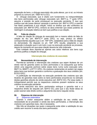separação de bens, o cônjuge executado não pode alienar, por si só, os imóveis
próprios ou comuns (art. 1682º-A/1-a CC).
O cônjuge executado, que é citado com fundamento na indisponibilidade
dos bens penhoradas pelo cônjuge executado (art. 864º/1-a, 1ª parte CPC),
assume a posição de parte processual na execução pendente. É isso que
justifica que ele possa deduzir oposição à penhora (art. 863º-A CPC) e exercer
nas fases posteriores à sua citação, todos os direitos que são conferidos ao
executado (art. 864º-B CPC), embora se deva entender que esses poderes se
restringem à actuação relativa ao bem que justifica a sua citação.
94. Falta de citação
A falta de citação do cônjuge do executado tem a mesmo efeito da falta do
citação do réu (art. 864º/3,1ª parte CPC), ou seja, produz os efeitos
correspondentes àqueles que o art. 194º CPC, estabelece para a falta de citação
do demandado. Do disposto no art. 194º CPC resulta, adaptando a sua
estatuição à situação que é nulo tudo o que na execução pendente se processe,
depois do momento em que essa citação deveria ter sido ordenada.
Esta nulidade deve reportar-se apenas aos actos relativos aos bens cuja
penhora justifica a citação do cônjuge.
Intervenção dos credores do executado
95. Necessidade de intervenção
Permite-se somente a intervenção dos credores que sejam titulares de um
direito real de garantia sobre os bens penhorados e do exequente que tenha
obtido uma segunda penhora sobre esses bens numa outra execução (arts.
864º/1-b, 8650º/1 e 871º/1 CPC). Os credores reclamantes só podem ser pagos
pelos bens que tenham garantia e conforme a graduação dos seus créditos (art.
873º/2 CPC).
A justificação da intervenção na execução pendente dos credores que são
titulares de garantias reais sobre os bens penhorados encontra-se na extinção
destas garantias através da venda executiva (art. 824º/2 CC). Por essa razão, é
indispensável permitir que os respectivos credores possam reclamar os seus
créditos na execução pendente.
A venda executiva dos bens penhorados extingue a garantia real e a
respectiva direito de sequela (art. 824º/2 CC), peio que o seu titular deixa do
poder exercer este direito contra o adquirente dos bens naquela venda.
96. Dispensa de intervenção
a) Dispensa sistemática
Quando o credor exequente obtém a satisfação do seu crédito sem
necessidade de se proceder à venda dos bens penhorados, a intervenção dos
credores com garantias reais, não é necessária.
São três as situações nas quais o exequente pode obter a satisfação do seu
crédito sem recorrer à venda dos bens penhorados:
 