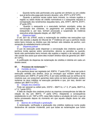 - Quando tenha sido penhorada uma quantia em dinheiro ou em crédito
que já tenha sitia paga pelo terceiro devedor, arts. 872º/1 e 874º CPC;
- Quando a penhora recaia sobre bens imóveis, ou móveis sujeitos a
registo ou sobre títulos de crédito nominativos e o exequente requeira a
consignação dos rendimentos daqueles bens, arts. 879º/1, 881º/4, 873º/1,
2ª parte CPC;
- Quando o exequente e o executado tenham acordado, antes da
convocação dos credores, no pagamento em prestações da divida
exequenda e, por isso, tenham provocado a suspensão da instância
executiva antes daquela citação, art. 882º CPC.
b) Dispensa legal
O art. 20/1 DL 274/97, exclui a reclamação de créditos nas execuções cujo
valor não exceda a alçada do tribunal de 1ª Instância em que a penhora recaia
sobre bens imóveis ou direitos que não tenham sido dotados de penhor, com
excepção do estabelecimento comercial.
c) Dispensa judicial
O juiz da execução pode dispensar a convocação dos credores quando a
penhora incida apenas sobre vencimentos, abonos ou pensões ou quando,
tendo sido penhorados bens imóveis não sujeitos a registo e de reduzido valor,
não conste dos autos que sobre eles incidam direitos reais de garantia (art. 864º-
A/1 CPC).
A justificação da dispensa da reclamação de créditos é distinta em cada um
destes casos.
97. Processo de reclamação13[11]
a) Certidão de ónus
Se a penhora dever ser registada (art. 838º/4, 1ª parte CPC), deve ser junta à
execução certidão dos direitos, ónus ou encargos que incidam sobre bens
penhorados (art. 838º/4, 2ª parte CPC). É por esta certidão que se verifica se há
credores que, por possuírem garantias reais sobre os bens penhorados, podem
reclamar os seus créditos na execução pendente e que, por isso, devem ser
citados (art. 864º/1-b CPC).
b) Citação dos credores
Pode ser pessoal ou edital (arts. 233º/2 – 864º/1-b, n.º 2, 2ª parte, 864º/1-d,
n.º 2, ª parte CPC).
A falta de citação dos credores produz as mesmas consequências da falta de
citação do réu (art. 864º/3, 1ª parte CPC). Adaptando a consequência
estabelecida no art. 194º-a CPC, essa falta implica a anulação de tudo o que se
tenha processado depois do momento em que aquela citação devia ter sido
ordenada.
c) Apenso de verificação e graduação
A reclamação, verificação e graduação dos créditos realiza-se numa acção
declarativa de carácter incidental, pois que todas as reclamações que forem
 