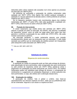 deduzidas pelos vários credores são autuadas num único apenso ao processo
de execução (art. 865º/4 CPC).
Da sentença de verificação e graduação de créditos reclamados cabe
apelação (art. 922º/1 CPC). Este regime não contém qualquer excepção: a
apelação é o recurso admissível da decisão sobre o mérito proferido em primeira
instância (art. 691º/1 CPC).
Se no despacho saneador tiverem sido reconhecidos alguns dos créditos
reclamados (art. 868º/1, 2ª parte CPC), dele cabe igualmente a apelação (art.
691º/1 CPC). Este recurso só sobre a final (art. 695º/1 CPC).
98. Posição do interveniente
O credor reclamante cujo crédito tenha sido admitida (art. 866º/1 CPC)
adquire a posição de parte na execução. No entanto, não assume a qualidade
de exequente, porque, como só pode ser paga pelos bens sobre que tiver
garantia e conforme a graduação do seu crédito (art. 873º/2 CPC), não pode
nomear outros bens à penhora.
Na execução pendente, o credor reclamante assume uma posição
simultaneamente oposta quer ao exequente quer ao executado. E esta dupla
oposição que justifica que as reclamações de créditos possam ser impugnadas
pelo exequente e pelo executado (art. 866º/2 CPC).
14[11]
Vide arts. 865º, 866º e 868º CPC.
B)
Satisfação de créditos
Dispensa de venda executiva
99. Generalidades
A satisfação do crédito do exequente pode ser feito pela entrega de dinheiro,
pela adjudicação de bens penhorados, pela consignação dos seus rendimentos
ou pelo produto da respectiva venda (art. 872º/1 CPC); admite-se ainda o
pagamento em prestações da divida exequenda (art. 872º/2 CPC). Os créditos
reclamados podem ser satisfeitos pela entrega de dinheiro, a consignação de
rendimentos e o pagamento em prestações dispensam a venda executiva dos
bens penhoradas, ou seja, são obtidos sem a alienação desses bens.
100. Graduação de créditos
A graduação de créditos “não é global e unitário, mas fazer-se
separadamente nas diversas espécies de bens”, dado que as preferências têm
de ser ordenadas “segundo a sua classe e a espécie de bens”.
 