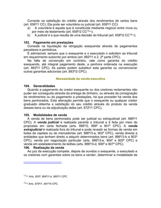 Consiste na satisfação do crédito através dos rendimentos de certos bens
(art. 656º/1 CC). Ela pode ser voluntária ou judicial (art. 658º/1 CC):
a) A voluntária é aquela que é constituída mediante negócio entre vivos ou
por meio de testamento (art. 658º/2 CC15[12]
).
b) A judicial é a que resulta de uma decisão do tribunal (art. 658º/2 CC16[13]
).
103. Pagamento em prestações
Consiste na liquidação da obrigação exequenda através de pagamentos
parcelares e periódicos.
É admissível, sempre que o exequente e o executado o solicitem ao tribunal
em requerimento subscrito por ambos (art. 882º/1 e 2, 2ª parte CPC).
Na falta de convenção em contrário, vale como garantia do crédito
exequendo, até integral pagamento deste, a penhora ordenada na execução
(art. 883º/1 CPC). As partes podem substituir esta garantia ou convencionar
outras garantias adicionais (art. 883º/2 CPC).
Necessidade da venda executiva
104. Generalidades
Quando a pagamento do credor exequente ou dos credores reclamantes não
puder ser conseguido através da entrega de dinheiro, ou através da consignação
de rendimentos ou do pagamento a prestações, há que proceder há venda dos
bens penhorados. Esta alienação permite que o exequente ou qualquer credor
graduado obtenha a satisfação do seu crédito através do produto da venda
desses bens ou da adjudicação deles (art. 872º/1 CPC).
105. Modalidades de venda
A venda de bens penhorados pode ser judicial ou extrajudicial (art. 886º/1
CPC). A venda judicial é realizada perante o tribunal e é feita por meio de
propostas em carta fechada (arts. 886º/2, 889º a 901º CPC). A venda
extrajudicial é realizada fora do tribunal e pode revestir as formas de venda em
bolsa de capitais ou do mercadorias (art. 886º/3-a, 902º CPC), venda directa a
entidades que tenham direito a adquirir determinados bens (art. 886º/3-b e 903º
CPC), venda por negociação particular (arts. 886º/3-e, 904º e 905º CPC) e
venda em estabelecimento de leilões (arts. 886º/3-d, 906º e 907º CPC).
106. Realização da venda
Ao juiz da execução compete, depois de ouvidos o exequente, o executado e
os credores com garantias sobre os bens a vender, determinar a modalidade de
15[12]
Arts. 835º, 864º/1-b, 865º/1 CPC.
16[13]
Arts. 879º/1, 881º/4 CPC.
 