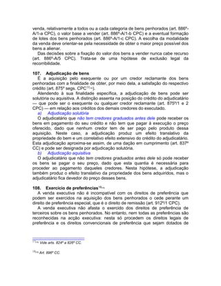 venda, relativamente a todos ou a cada categoria de bens penhorados (art. 886º-
A/1-a CPC), o valor base a vender (art. 886º-A/1-b CPC) e a eventual formação
de lotes dos bens penhorados (art. 886º-A/1-c CPC). A escolha da modalidade
da venda deve orientar-se pela necessidade de obter o maior preço possível dos
bens a alienar.
Das decisões sobre a fixação do valor dos bens a vender nunca cabe recurso
(art. 886º-A/5 CPC). Trata-se de uma hipótese de exclusão legal da
recorribilidade.
107. Adjudicação de bens
É a aquisição pelo exequente ou por um credor reclamante dos bens
penhoradas com a finalidade de obter, por meio dela, a satisfação do respectivo
crédito (art. 875º segs. CPC17[14]
).
Atendendo à sua finalidade específica, a adjudicação de bens pode ser
solutória ou aquisitiva. A distinção assenta na posição do crédito do adjudicatário
— que pode ser o exequente ou qualquer credor reclamante (art. 875º/1 e 2
CPC) — em relação aos créditos dos demais credores do executado.
a) Adjudicação solutória
O adjudicatário que não tem credores graduados antes dele pode receber os
bens em pagamento do seu crédito e não tem que pagar à execução o preço
oferecido, dado que nenhum credor tem de ser pago pelo produto dessa
aquisição. Neste caso, a adjudicação produz um efeito translativo da
propriedade do bem e um correlativo efeito extensivo do crédito do adjudicatário.
Esta adjudicação aproxima-se assim, de uma dação em cumprimento (art. 837º
CC) e pode ser designada por adjudicação solutória.
b) Adjudicação aquisitiva
O adjudicatário que não tem credores graduados antes dele só pode receber
os bens se pagar o seu preço, dado que esta quantia é necessária para
proceder ao pagamento daqueles credores. Nesta hipótese, a adjudicação
também produz o efeito translativo da propriedade dos bens adquiridos, mas o
adjudicatário fica devedor do preço desses bens.
108. Exercício de preferências18[15]
A venda executiva não é incompatível com os direitos de preferência que
podem ser exercidos na aquisição dos bens penhorados o cede perante um
direito de preferência especial, que é o direito de remissão (art. 912º/1 CPC).
A venda executiva não afasta o exercido dos direitos de preferência de
terceiros sobre os bens penhorados. No entanto, nem todas as preferências são
reconhecidas na acção executiva: nesta só procedem os direitos legais de
preferência e os direitos convencionais de preferência que sejam dotados de
17[14]
Vide arts. 824º a 826º CC.
18[15]
Art. 896º CC.
 