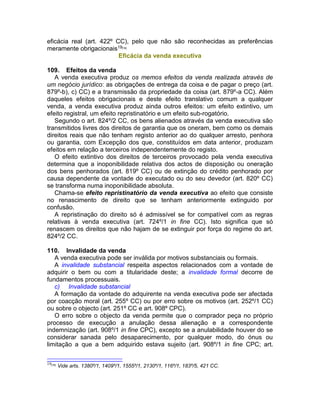 eficácia real (art. 422º CC), pelo que não são reconhecidas as preferências
meramente obrigacionais19[16]
Eficácia da venda executiva
109. Efeitos da venda
A venda executiva produz os memos efeitos da venda realizada através de
um negócio jurídico: as obrigações de entrega da coisa e de pagar o preço (art.
879º-b), c) CC) e a transmissão da propriedade da coisa (art. 879º-a CC). Além
daqueles efeitos obrigacionais e deste efeito translativo comum a qualquer
venda, a venda executiva produz ainda outros efeitos: um efeito extintivo, um
efeito registral, um efeito repristinatório e um efeito sub-rogatório.
Segundo o art. 824º/2 CC, os bens alienados através da venda executiva são
transmitidos livres dos direitos de garantia que os oneram, bem como os demais
direitos reais que não tenham registo anterior ao do qualquer arresto, penhora
ou garantia, com Excepção dos que, constituídos em data anterior, produzam
efeitos em relação a terceiros independentemente do registo.
O efeito extintivo dos direitos de terceiros provocado pela venda executiva
determina que a inoponibilidade relativa dos actos de disposição ou oneração
dos bens penhorados (art. 819º CC) ou de extinção do crédito penhorado por
causa dependente da vontade do executado ou do seu devedor (art. 820º CC)
se transforma numa inoponibilidade absoluta.
Chama-se efeito repristinatório da venda executiva ao efeito que consiste
no renascimento de direito que se tenham anteriormente extinguido por
confusão.
A repristinação do direito só é admissível se for compatível com as regras
relativas à venda executiva (art. 724º/1 in fine CC). Isto significa que só
renascem os direitos que não hajam de se extinguir por força do regime do art.
824º/2 CC.
110. Invalidade da venda
A venda executiva pode ser inválida por motivos substanciais ou formais.
A invalidade substancial respeita aspectos relacionados com a vontade de
adquirir o bem ou com a titularidade deste; a invalidade formal decorre de
fundamentos processuais.
c) Invalidade substancial
A formação da vontade do adquirente na venda executiva pode ser afectada
por coacção moral (art. 255º CC) ou por erro sobre os motivos (art. 252º/1 CC)
ou sobre o objecto (art. 251º CC e art. 908º CPC).
O erro sobre o objecto da venda permite que o comprador peça no próprio
processo de execução a anulação dessa alienação e a correspondente
indemnização (art. 908º/1 in fine CPC), excepto se a anulabilidade houver do se
considerar sanada pelo desaparecimento, por qualquer modo, do ónus ou
limitação a que a bem adquirido estava sujeito (art. 908º/1 in fine CPC; art.
19[16]
Vide arts. 1380º/1, 1409º/1, 1555º/1, 2130º/1, 116º/1, 183º/5, 421 CC.
 