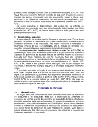 partes e, numa situação especial, sobre o Ministério Público (arts. 97º CPC; 116º
CCJ). Na acção executiva também incumbe ao juiz, sem prejuízo do ónus de
impulso das partes, providenciar pelo seu andamento regular e célere, quer
promovendo as diligências necessárias ao seu normal prosseguimento, quer
recusando o que se mostrar impertinente ou meramente dilatório (art. 265º/1
CPC).
Na acção executiva, a disponibilidade das partes não se estende às
modalidades da execução, que são exclusivamente determinadas pelo título
executivo (art. 45º/1 CPC). A mesma indisponibilidade vale quanto aos seus
pressupostos específicos.
9. Características especiais
A especialização da acção executiva favorece a sua celeridade. Enquanto no
processo declarativo a celeridade é procurada através da sua concentração na
audiência preliminar e de discussão, não acção executiva a celeridade é
favorecida através da sua especialização, isto é, através da remissão das
questões controvertidas para os processos declarativos incidentais.
O processo executivo baseia-se num título executivo (art. 45º/1 CPC). A
apresentação deste título é suficiente para iniciar a acção executiva e justificar a
agressão do património do devedor através da penhora: mesmo na execução
baseada num título negocial, se não for manifesto, face aos elementos
constantes dos outros, a inexistência de factos constitutivos ou a existência de
factos impeditivos ou extintivos de conhecimento oficioso (arts. 811º-A/1-c; 820º
CPC) e se, nessa e em qualquer outra execução, não houver oposição do
executado, o tribunal não averigua sequer se a prestação exequenda realmente
existe.
O processo executivo português é um processo centralizado no tribunal. A
este órgão compete toda a actividade de natureza executiva, bem como, em
regra, a de preparação e julgamento dos respectivos processos incidentais. O
funcionário judicial que efectiva a penhora (arts. 832º/1; 840º; 848º/2; 849º/2;
850º/3 CPC) ou a entrega judicial da coisa (art. 930º CPC) não goza de
suficiente autonomia organizacional e funcional perante o tribunal para poder ser
considerado um órgão de execução.
Ponderação de interesses
10. Generalidades
Na acção executiva confrontam-se, com particular intensidade os interesses
do exequente e do executado, dado que a efectivação da pretensão do
exequente se verifica à custa do património do executado. Embora a finalidade
da acção executiva exija que os interesses do exequente prevaleçam sobre os
do executado, compreende-se onde o sacrifício imposto a este último não deve
exceder o estritamente indispensável à satisfação da pretensão do exequente e
não possa deixar de considerar as suas necessidade básicas. Quer dizer: a
natural prevalência dos interesses do exequente não dispensa o respeito dos
interesses atendíveis do executado.
 