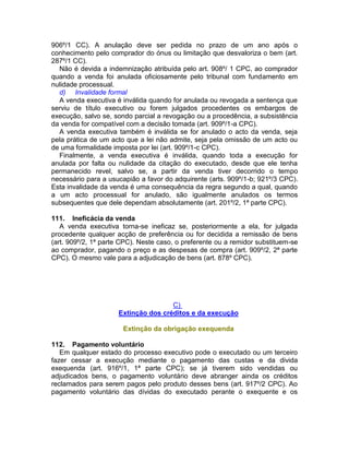 906º/1 CC). A anulação deve ser pedida no prazo de um ano após o
conhecimento pelo comprador do ónus ou limitação que desvaloriza o bem (art.
287º/1 CC).
Não é devida a indemnização atribuída pelo art. 908º/ 1 CPC, ao comprador
quando a venda foi anulada oficiosamente pelo tribunal com fundamento em
nulidade processual.
d) Invalidade formal
A venda executiva é inválida quando for anulada ou revogada a sentença que
serviu de título executivo ou forem julgados procedentes os embargos de
execução, salvo se, sondo parcial a revogação ou a procedência, a subsistência
da venda for compatível com a decisão tomada (art. 909º/1-a CPC).
A venda executiva também é inválida se for anulado o acto da venda, seja
pela prática de um acto que a lei não admite, seja pela omissão de um acto ou
de uma formalidade imposta por lei (art. 909º/1-c CPC).
Finalmente, a venda executiva é inválida, quando toda a execução for
anulada por falta ou nulidade da citação do executado, desde que ele tenha
permanecido revel, salvo se, a partir da venda tiver decorrido o tempo
necessário para a usucapião a favor do adquirente (arts. 909º/1-b; 921º/3 CPC).
Esta invalidade da venda é uma consequência da regra segundo a qual, quando
a um acto processual for anulado, são igualmente anulados os termos
subsequentes que dele dependam absolutamente (art. 201º/2, 1ª parte CPC).
111. Ineficácia da venda
A venda executiva torna-se ineficaz se, posteriormente a ela, for julgada
procedente qualquer acção de preferência ou for decidida a remissão de bens
(art. 909º/2, 1ª parte CPC). Neste caso, o preferente ou a remidor substituem-se
ao comprador, pagando o preço e as despesas de compra (art. 909º/2, 2ª parte
CPC). O mesmo vale para a adjudicação de bens (art. 878º CPC).
C)
Extinção dos créditos e da execução
Extinção da obrigação exequenda
112. Pagamento voluntário
Em qualquer estado do processo executivo pode o executado ou um terceiro
fazer cessar a execução mediante o pagamento das custas e da divida
exequenda (art. 916º/1, 1ª parte CPC); se já tiverem sido vendidas ou
adjudicados bens, o pagamento voluntário deve abranger ainda os créditos
reclamados para serem pagos pelo produto desses bens (art. 917º/2 CPC). Ao
pagamento voluntário das dívidas do executado perante o exequente e os
 