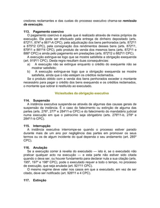credores reclamantes e das custas do processo executivo chama-se remissão
da execução.
113. Pagamento coercivo
O pagamento coercivo é aquele que é realizado através de meios próprios da
execução. Ele pode ser efectuado pela entrega de dinheiro depositado (arts.
872º/1, 874º e 861º-A CPC), pela adjudicação dos bens penhorados (arts. 872º/1
e 875º/2 CPC), pela consignação dos rendimentos desses bens (arts. 872º/1,
879º/1 e 881º/4 CPC), pelo produto de venda dos mesmos bens (arts. 872º/1 e
886º CPC) e ainda pelo pagamento em prestações (arts. 872º/2 o 882º/1 CPC).
A execução extingue-se logo que se mostre satisfeita a obrigação exequenda
(art. 919º/1 CPC). Desta regra resultam duas consequências:
a) A execução não se extingue enquanto o crédito do exequente não se
mostrar satisfeito;
b) A execução extingue-se logo que a obrigação exequenda se mostre
satisfeita, ainda que o não estejam os créditos reclamados.
Se o produto obtido com a venda dos bens penhorados exceder o montante
necessário para pagar o crédito dos bens exequendo e os créditos reclamados,
o montante que sobrar é restituído ao executado.
Vicissitudes da obrigação executiva
114. Suspensão
A instância executiva suspende-se através de algumas das causas gerais de
suspensão da instância. É o caso do falecimento ou extinção de alguma das
partes (arts. 276º, 277º e 284º/1-a CPC) e do falecimento do mandatário judicial
numa execução em que o patrocínio seja obrigatório (arts. 276º/1-b, 278º e
284º/1-b CPC).
115. Interrupção
A instância executiva interrompe-se quando o processo estiver parado
durante mais de um ano por negligência das partes em promover os seus
termos ou os de algum incidente do qual dependa o seu andamento (art. 285º
CPC).
116. Anulação
Se a execução correr à revelia do executado — isto é, se o executado não
praticar qualquer acto na execução — e esta parte não estiver sido citada
quando o deva ser, ou houver fundamento para declarar nula a sua citação (arts.
195º, 197º e 198º CPC), pode o executado requer a todo o tempo, no processo
de execução, que seja anulada (art. 921º/1 CPC).
O mesmo regime deve valer nos casos em que a executado, em vez de ser
citado, deve ser notificado (art. 926º/1 e 4 CPC).
117. Extinção
 