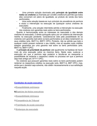 - Uma primeira solução dominada pelo princípio da igualdade entre
todos os credores (a chamada par conditio creditorum) permite que todos
eles concorram em plano de igualdade, ao produto da venda dos bens
penhorados;
- Uma outra solução baseia-se num princípio de prevalência da penhora
e exclui a intervenção na execução de quaisquer outros credores do
executado;
- Finalmente, uma solução intermédia admite a intervenção na execução
dos credores com garantias reais sobre os bens penhorados.
Quanto à harmonização entre os interesses do executado e dos demais
credores do executado, o direito português optou por um sistema de intervenção
restrita na execução pendente. Caracteriza-se este pela possibilidade de os
credores com garantia real sobre os bens penhorados (e só eles) reclamarem os
seus créditos (arts. 864º/1-b, 865º/1 CPC). Portanto, não se admite que todo e
qualquer credor possam reclamar o seu crédito, mas só aqueles cujos créditos
estejam garantidos por uma garantia real sobre os bens penhorados (arts.
864º/1-b, 865º/1 CPC).
O princípio da prioridade da penhora vale igualmente na hipótese de haver
mais de uma execução sobre os mesmos bens. Neste caso, susta-se a
execução em que a penhora seja posterior e faculta-se ao exequente a
possibilidade de reclamar o respectivo crédito no processo em que a penhora
seja mais antiga (art. 871º/1 CPC).
Os credores que possuem garantias reais sobre os bens penhorados podem
reclamar os respectivos créditos na execução (arts. 864º/1-b, 865º CPC), mas,
ainda que o devedor seja solvente, não obtêm necessariamente a sua satisfação
naquela acção.
Condições da acção executiva:
a)Exequibilidade extrínseca
b)Espécies de títulos executivos
c)Exequibilidade intrínseca
D)Competência do Tribunal
e)Tramitação da acção executiva
F)Embargos de executado
 