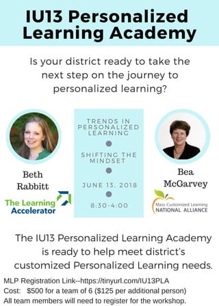 IU13 Personalized 
Learning Academy
T R E N D S I N
P E R S O N A L I Z E D
L E A R N I N G
S H I F T I N G T H E
M I N D S E T  
J U N E 1 3 , 2 0 1 8
8 : 3 0 - 4 : 0 0
The IU13 Personalized Learning Academy
is ready to help meet district’s
customized Personalized Learning needs.
Is your district ready to take the
next step on the journey to
personalized learning?
Beth
Rabbitt
Bea
McGarvey
MLP Registration Link--https://tinyurl.com/IU13PLA
Cost: $500 for a team of 6 ($125 per additional person)
All team members will need to register for the workshop.
 