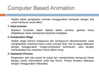 Computer Based Animation
 Adalah teknik pengolahan animasi menggunakan komputer dengan tool
untuk membuat visual effect.
1. Input process
Sebelum komputer dapat dipakai dalam animasi, gambar harus
didigitalisasi untuk membentuk keyframe terdigitasi.
2. Composition Stage
Adalah stage dimana foreground dan background dikombinasikan untuk
menghasilkan individual frame untuk animasi final. Hal ini dapat dilakukan
dengan menggunakan “image-composition techniques”, yaitu dengan
menempatkan low resolution frame dalam array.
3. Inbetween Process
Pergerakan dari satu posisi ke posisi lain membutuhkan komposisi frame
dengan posisi intermediate antar key frame. Proses tersebut dilakukan
dengan menggunakan interpolasi.
 