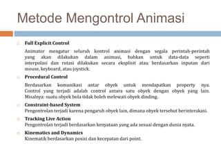 Metode Mengontrol Animasi
 Full Explicit Control
Animator mengatur seluruh kontrol animasi dengan segala perintah-perintah
yang akan dilakukan dalam animasi, bahkan untuk data-data seperti
interpolasi dan rotasi dilakukan secara eksplisit atau berdasarkan inputan dari
mouse, keyboard, atau joystick.
 Procedural Control
Berdasarkan komunikasi antar obyek untuk mendapatkan property nya.
Control yang terjadi adalah control antara satu obyek dengan obyek yang lain.
Misalnya: suatu obyek bola tidak boleh melewati obyek dinding.
 Constraint-based System
Pengontrolan terjadi karena pengaruh obyek lain, dimana obyek tersebut berinterakasi.
 Tracking Live Action
Pengontrolan terjadi berdasarkan kenyataan yang ada sesuai dengan dunia nyata.
 Kinematics and Dynamics
Kinematik berdasarkan posisi dan kecepatan dari point.
 