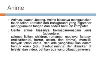 Anime
 Animasi buatan Jepang. Anime biasanya menggunakan
tokoh-tokoh karakter dan background yang digambar
menggunakan tangan dan sedikit bantuan komputer.
 Cerita anime biasanya bermacam-macam jenis
(adventure,
science fiction, children, romance, medieval fantasy,
erotica/hentai, horror, action, dan drama), memiliki
banyak tokoh cerita, dan ada yangdibukukan dalam
bentuk komik (atau disebut manga) dan disiarkan di
televisi dan video, bahkan ada yang dibuat game-nya.
 