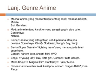 Lanj. Genre Anime
 Mecha: anime yang menceritakan tentang robot raksasa.Contoh:
Mobile
Suit Gundam.
 Moé: anime tentang karakter yang sangat gagah atau cute,
Contohnya:
Naruto.
 Seinen: anime yang ditargetkan untuk pemuda atau pria
dewasa.Contohnya: Oh My Goddess!, Kungfu Boy, Kenji.
 Sentai/Super Sentai = "fighting team" yang meracu pada team
superhero,
Contoh: harlem beat, shoot!, Mini 4WD.
 Shojo: = 'young lady' atau 'little girl', Contoh: Fruits Basket.
 Maho Shojo: = 'Magical Girl', Contohnya: Sailor Moon.
 Shonen: anime untuk anak kecil pria, contoh: Dragon Ball Z, One
Piece
 